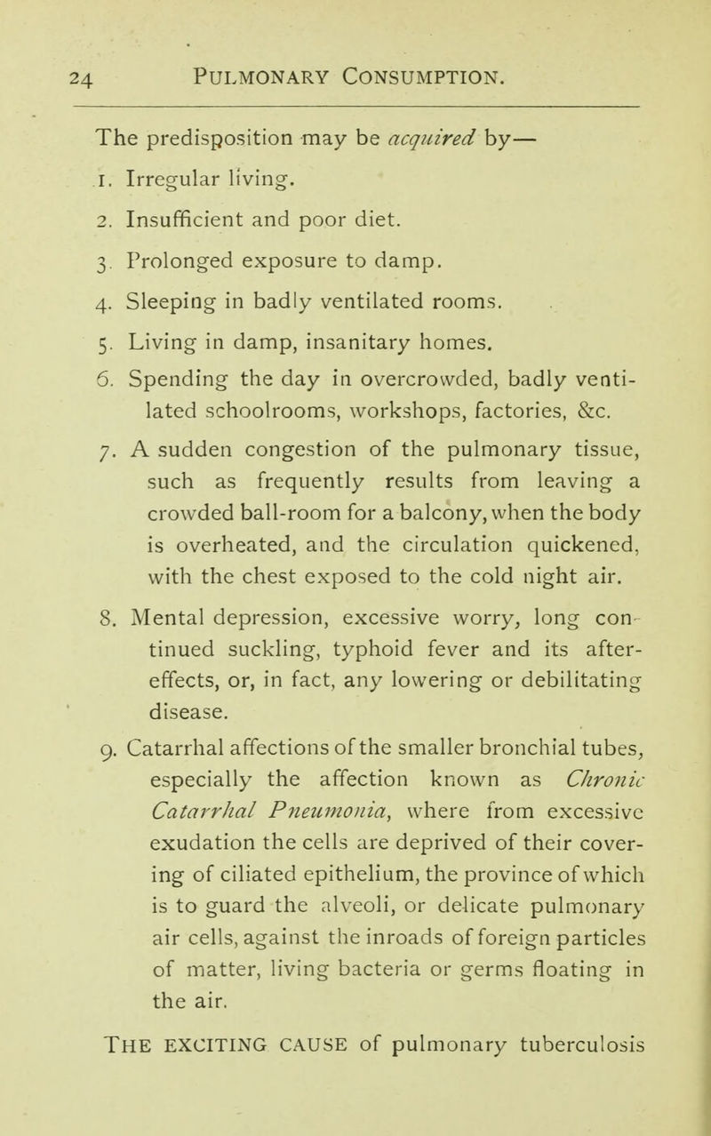 The predisposition may be acquired by— j. Irregular living. 2. Insufficient and poor diet. 3. Prolonged exposure to damp. 4. Sleeping in badly ventilated rooms. 5. Living in damp, insanitary homes. 6. Spending the day in overcrowded, badly venti- lated schoolrooms, workshops, factories, &c. 7. A sudden congestion of the pulmonary tissue, such as frequently results from leaving a crowded ball-room for a balcony, when the body is overheated, and the circulation quickened, with the chest exposed to the cold night air. 8. Mental depression, excessive worry, long con tinued suckling, typhoid fever and its after- effects, or, in fact, any lowering or debilitating disease. 9. Catarrhal affections of the smaller bronchial tubes, especially the affection known as Chronic Catarrhal Pneumonia, where from excessive exudation the cells are deprived of their cover- ing of ciliated epithelium, the province of which is to guard the alveoli, or delicate pulmonary air cells, against the inroads of foreign particles of matter, living bacteria or germs floating in the air. THE EXCITING CAUSE of pulmonary tuberculosis