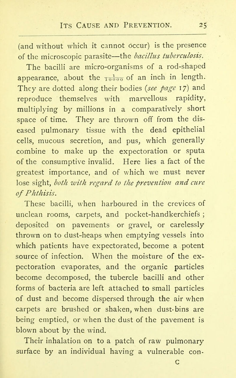 (and without which it cannot Occur) is the presence of the microscopic parasite—the bacillus tuberculosis. The bacilli are micro-organisms of a rod-shaped appearance, about the tmo of an inch in length. They are dotted along their bodies {see page 17) and reproduce themselves with marvellous rapidity, multiplying by millions in a comparatively short space of time. They are thrown off from the dis- eased pulmonary tissue with the dead epithelial cells, mucous secretion, and pus, which generally combine to make up the expectoration or sputa of the consumptive invalid. Here lies a fact of the greatest importance, and of which we must never lose sight, both zuith regard to the prevention and cure of Phthisis. These bacilli, when harboured in the crevices of unclean rooms, carpets, and pocket-handkerchiefs ; deposited on pavements or gravel, or carelessly thrown on to dust-heaps when emptying vessels into which patients have expectorated, become a potent source of infection. When the moisture of the ex- pectoration evaporates, and the organic particles become decomposed, the tubercle bacilli and other forms of bacteria are left attached to small particles of dust and become dispersed through the air when carpets are brushed or shaken, when dust-bins are being emptied, or when the dust of the pavement is blown about by the wind. Their inhalation on to a patch of raw pulmonary surface by an individual having a vulnerable con- C