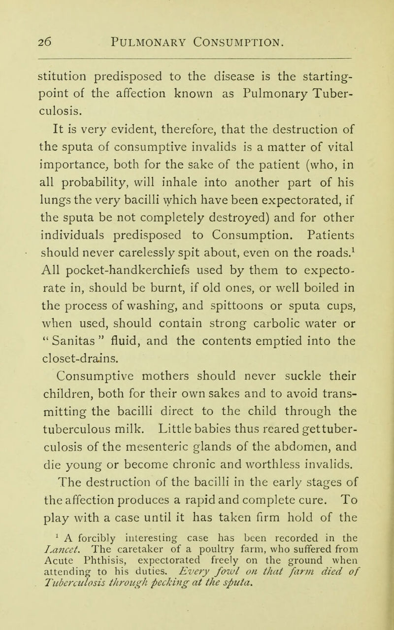 stitution predisposed to the disease is the starting- point of the affection known as Pulmonary Tuber- culosis. It is very evident, therefore, that the destruction of the sputa of consumptive invalids is a matter of vital importance, both for the sake of the patient (who, in all probability, will inhale into another part of his lungs the very bacilli which have been expectorated, if the sputa be not completely destroyed) and for other individuals predisposed to Consumption. Patients should never carelessly spit about, even on the roads.1 All pocket-handkerchiefs used by them to expecto- rate in, should be burnt, if old ones, or well boiled in the process of washing, and spittoons or sputa cups, when used, should contain strong carbolic water or  Sanitas  fluid, and the contents emptied into the closet-drains. Consumptive mothers should never suckle their children, both for their own sakes and to avoid trans- mitting the bacilli direct to the child through the tuberculous milk. Little babies thus reared gettuber- culosis of the mesenteric glands of the abdomen, and die young or become chronic and worthless invalids. The destruction of the bacilli in the early stages of the affection produces a rapid and complete cure. To play with a case until it has taken firm hold of the 1 A forcibly interesting case has been recorded in the La?icct. The caretaker of a poultry farm, who suffered from Acute Phthisis, expectorated freely on the ground when attending to his duties. Every fowl on that farm died of Tuberculosis through pecking at the sputa.
