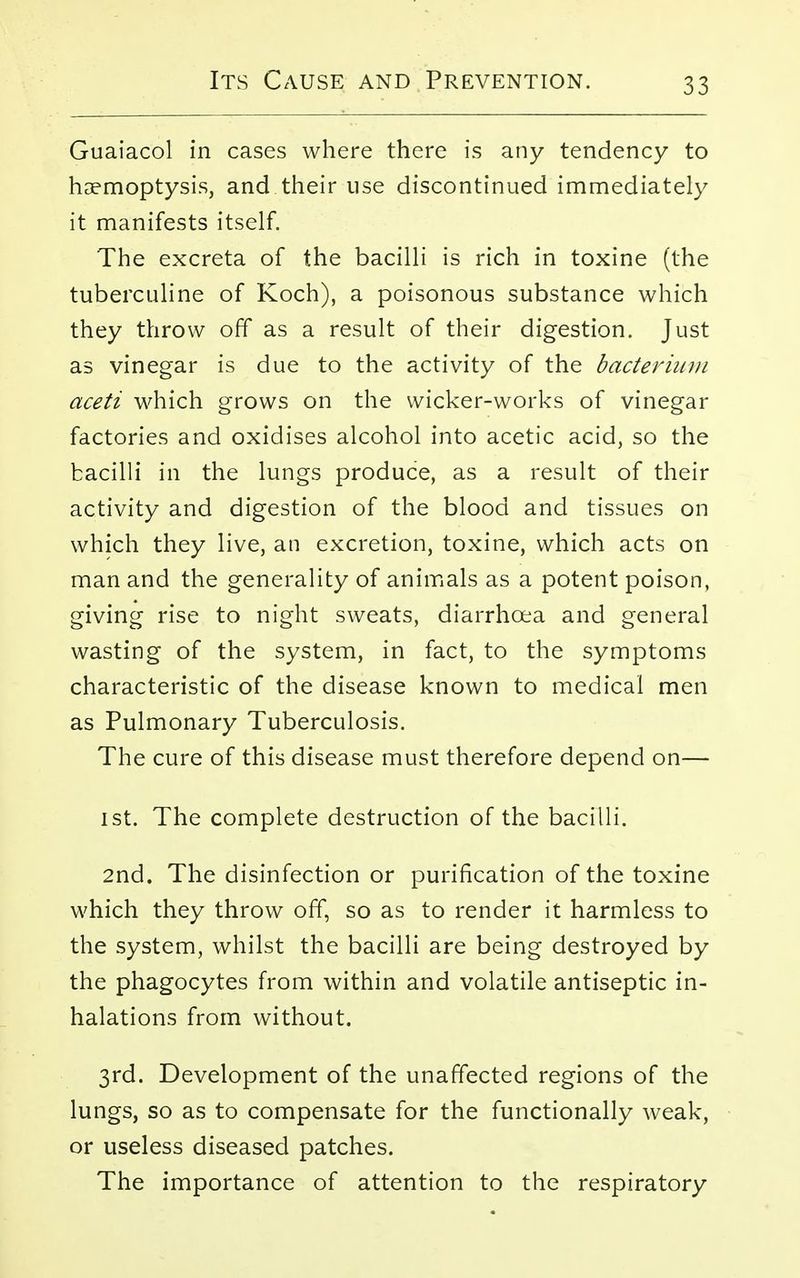 Guaiacol in cases where there is any tendency to haemoptysis, and their use discontinued immediately it manifests itself. The excreta of the bacilli is rich in toxine (the tuberculine of Koch), a poisonous substance which they throw off as a result of their digestion. Just as vinegar is due to the activity of the bacterium aceti which grows on the wicker-works of vinegar factories and oxidises alcohol into acetic acid, so the bacilli in the lungs produce, as a result of their activity and digestion of the blood and tissues on which they live, an excretion, toxine, which acts on man and the generality of animals as a potent poison, giving rise to night sweats, diarrhoea and general wasting of the system, in fact, to the symptoms characteristic of the disease known to medical men as Pulmonary Tuberculosis. The cure of this disease must therefore depend on— ist. The complete destruction of the bacilli. 2nd. The disinfection or purification of the toxine which they throw off, so as to render it harmless to the system, whilst the bacilli are being destroyed by the phagocytes from within and volatile antiseptic in- halations from without. 3rd. Development of the unaffected regions of the lungs, so as to compensate for the functionally weak, or useless diseased patches. The importance of attention to the respiratory