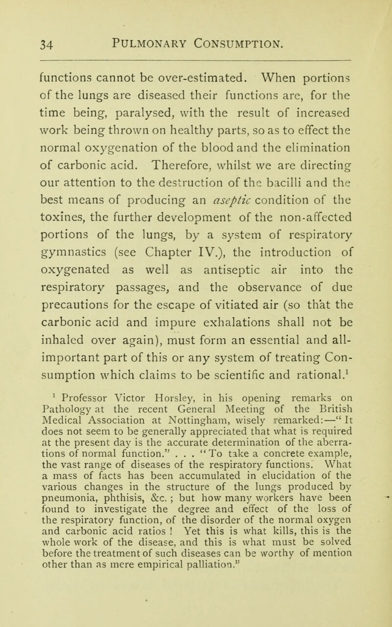functions cannot be over-estimated. When portions of the lungs are diseased their functions are, for the time being, paralysed, with the result of increased work being thrown on healthy parts, so as to effect the normal oxygenation of the blood and the elimination of carbonic acid. Therefore, whilst we are directing our attention to the destruction of the bacilli and the best means of producing an aseptic condition of the toxines, the further development of the non-affected portions of the lungs, by a system of respiratory gymnastics (see Chapter IV.), the introduction of oxygenated as well as antiseptic air into the respiratory passages, and the observance of due precautions for the escape of vitiated air (so that the carbonic acid and impure exhalations shall not be inhaled over again), must form an essential and all- important part of this or any system of treating Con- sumption which claims to be scientific and rational.1 1 Professor Victor Horsley, in his opening remarks on Pathology at the recent General Meeting of the British Medical Association at Nottingham, wisely remarked:— It does not seem to be generally appreciated that what is required at the present day is the accurate determination of the aberra- tions of normal function. . . . To take a concrete example, the vast range of diseases of the respiratory functions. What a mass of facts has been accumulated in elucidation of the various changes in the structure of the lungs produced by pneumonia, phthisis, &c. ; but how many workers have been found to investigate the degree and effect of the loss of the respiratory function, of the disorder of the normal oxygen and carbonic acid ratios ! Yet this is what kills, this is the whole work of the disease, and this is what must be solved before the treatment of such diseases can be worthy of mention other than as mere empirical palliation.