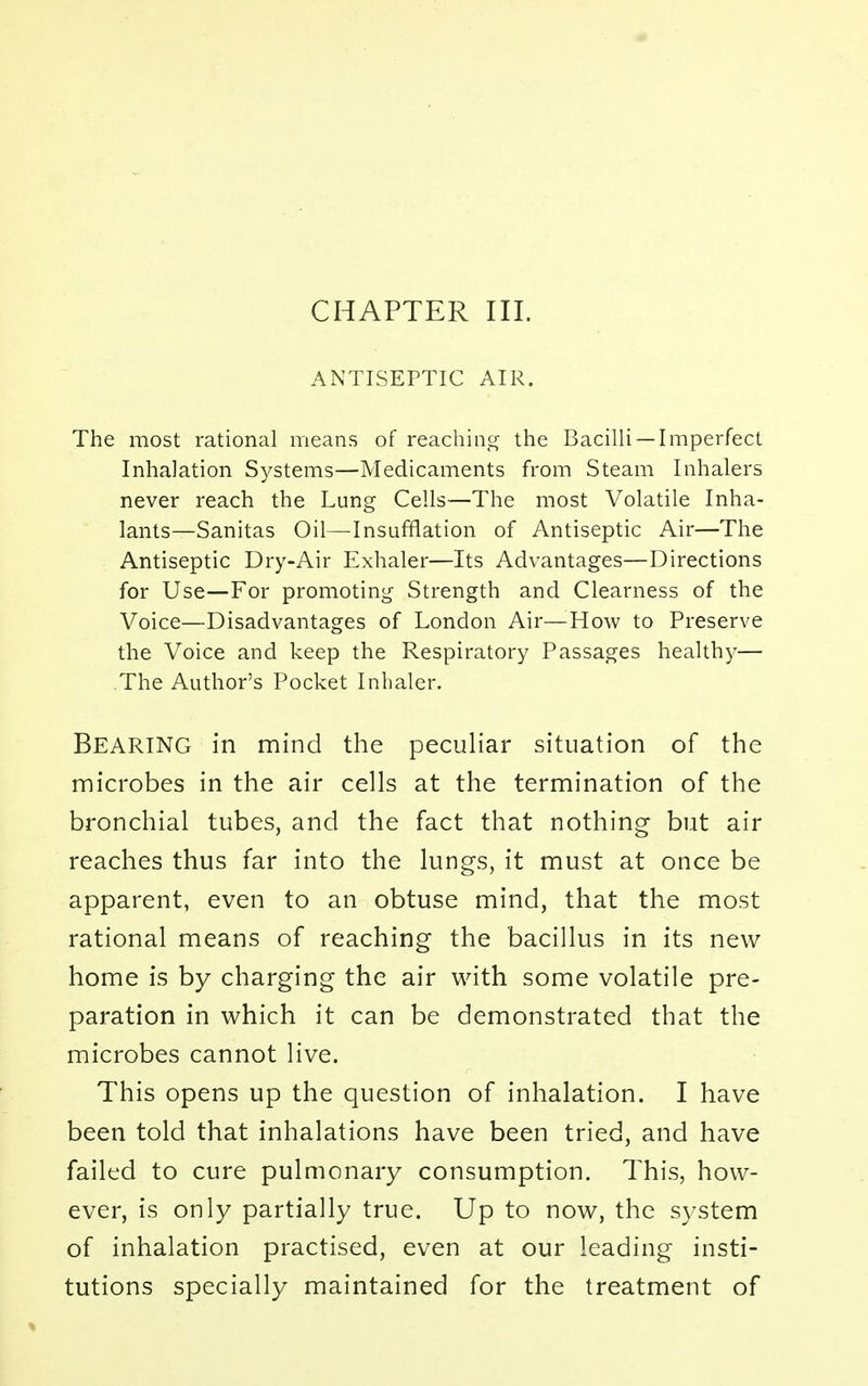 CHAPTER III. ANTISEPTIC AIR. The most rational means of reaching the Bacilli —Imperfect Inhalation Systems—Medicaments from Steam Inhalers never reach the Lung Cells—The most Volatile Inha- lants—Sanitas Oil—Insufflation of Antiseptic Air—The Antiseptic Dry-Air Exhaler—Its Advantages—Directions for Use—For promoting Strength and Clearness of the Voice—Disadvantages of London Air—How to Preserve the Voice and keep the Respiratory Passages healthy— The Author's Pocket Inhaler. Bearing in mind the peculiar situation of the microbes in the air cells at the termination of the bronchial tubes, and the fact that nothing but air reaches thus far into the lungs, it must at once be apparent, even to an obtuse mind, that the most rational means of reaching the bacillus in its new home is by charging the air with some volatile pre- paration in which it can be demonstrated that the microbes cannot live. This opens up the question of inhalation. I have been told that inhalations have been tried, and have failed to cure pulmonary consumption. This, how- ever, is only partially true. Up to now, the system of inhalation practised, even at our leading insti- tutions specially maintained for the treatment of