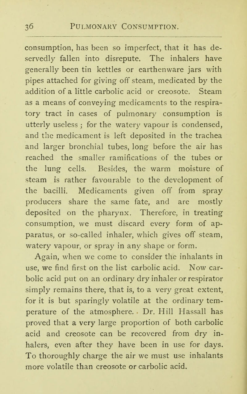 consumption, has been so imperfect, that it has de- servedly fallen into disrepute. The inhalers have generally been tin kettles or earthenware jars with pipes attached for giving off steam, medicated by the addition of a little carbolic acid or creosote. Steam as a means of conveying medicaments to the respira- tory tract in cases of pulmonary consumption is utterly useless ; for the watery vapour is condensed, and the medicament is left deposited in the trachea and larger bronchial tubes, long before the air has reached the smaller ramifications of the tubes or the lung cells. Besides, the warm moisture of steam is rather favourable to the development of the bacilli. Medicaments given off from spray producers share the same fate, and are mostly deposited on the pharynx. Therefore, in treating consumption, we must discard every form of ap- paratus, or so-called inhaler, which gives off steam, watery vapour, or spray in any shape or form. Again, when we come to consider the inhalants in use, we find first on the list carbolic acid. Now car- bolic acid put on an ordinary dry inhaler or respirator simply remains there, that is, to a very great extent, for it is but sparingly volatile at the ordinary tem- perature of the atmosphere. Dr. Hill Hassall has proved that a very large proportion of both carbolic acid and creosote can be recovered from dry in- halers, even after they have been in use for days. To thoroughly charge the air we must use inhalants more volatile than creosote or carbolic acid.