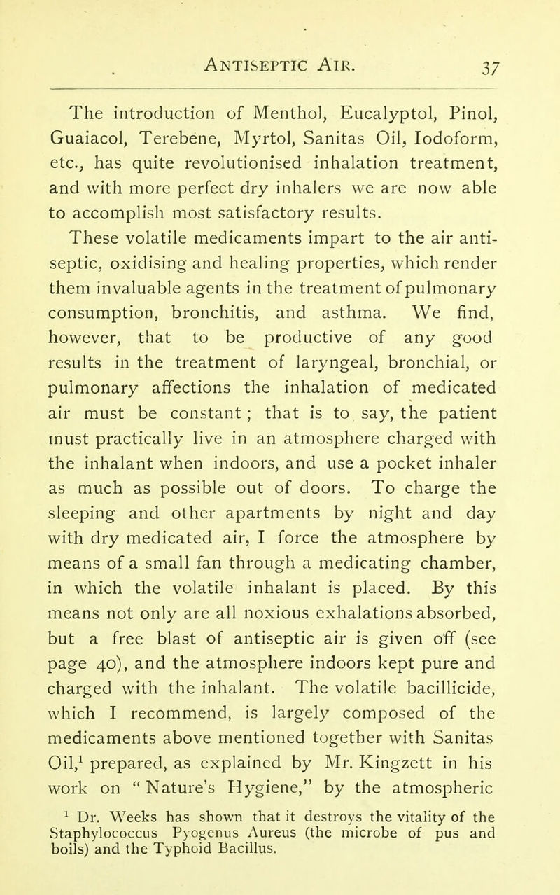 The introduction of Menthol, Eucalyptol, Pinol, Guaiacol, Terebene, Myrtol, Sanitas Oil, Iodoform, etc., has quite revolutionised inhalation treatment, and with more perfect dry inhalers we are now able to accomplish most satisfactory results. These volatile medicaments impart to the air anti- septic, oxidising and healing properties, which render them invaluable agents in the treatment of pulmonary consumption, bronchitis, and asthma. We find, however, that to be productive of any good results in the treatment of laryngeal, bronchial, or pulmonary affections the inhalation of medicated air must be constant; that is to say, the patient must practically live in an atmosphere charged with the inhalant when indoors, and use a pocket inhaler as much as possible out of doors. To charge the sleeping and other apartments by night and day with dry medicated air, I force the atmosphere by means of a small fan through a medicating chamber, in which the volatile inhalant is placed. By this means not only are all noxious exhalations absorbed, but a free blast of antiseptic air is given off (see page 40), and the atmosphere indoors kept pure and charged with the inhalant. The volatile bacillicide, which I recommend, is largely composed of the medicaments above mentioned together with Sanitas Oil,1 prepared, as explained by Mr. Kingzett in his work on  Nature's Hygiene, by the atmospheric 1 Dr. Weeks has shown that it destroys the vitality of the Staphylococcus Pyogenus Aureus (the microbe of pus and boils) and the Typhoid Bacillus.