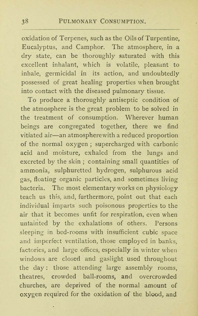 oxidation of Terpenes, such as the Oils of Turpentine, Eucalyptus, and Camphor. The atmosphere, in a dry state, can be thoroughly saturated with this excellent inhalant, which is volatile, pleasant to inhale, germicidal in its action, and undoubtedly possessed of great healing properties when brought into contact with the diseased pulmonary tissue. To produce a thoroughly antiseptic condition of the atmosphere is the great problem to be solved in the treatment of consumption. Wherever human beings are congregated together, there we find vitiated air—an atmospherewith a reduced proportion of the normal oxygen ; supercharged with carbonic acid and moisture, exhaled from the lungs and excreted by the skin ; containing small quantities of ammonia, sulphuretted hydrogen, sulphurous acid gas, floating organic particles, and sometimes living bacteria. The most elementary works on physiology teach us this, and, furthermore, point out that each individual imparts such poisonous properties to the air that it becomes unfit for respiration, even when untainted by the exhalations of others. Persons sleeping in bed-rooms with insufficient cubic space and imperfect ventilation, those employed in banks, factories, and large offices, especially in winter when windows are closed and gaslight used throughout the day : those attending large assembly rooms, theatres, crowded ball-rooms, and overcrowded churches, are deprived of the normal amount of oxygen required for the oxidation of the blood, and