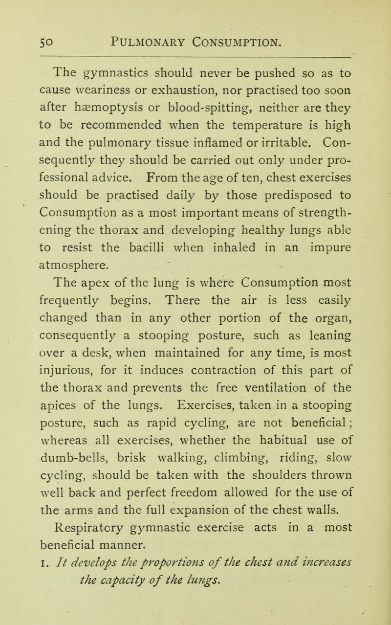 The gymnastics should never be pushed so as to cause weariness or exhaustion, nor practised too soon after haemoptysis or blood-spitting, neither are they to be recommended when the temperature is high and the pulmonary tissue inflamed or irritable. Con- sequently they should be carried out only under pro- fessional advice. From the age of ten, chest exercises should be practised daily by those predisposed to Consumption as a most important means of strength- ening the thorax and developing healthy lungs able to resist the bacilli when inhaled in an impure atmosphere. The apex of the lung is where Consumption most frequently begins. There the air is less easily changed than in any other portion of the organ, consequently a stooping posture, such as leaning over a desk, when maintained for any time, is most injurious, for it induces contraction of this part of the thorax and prevents the free ventilation of the apices of the lungs. Exercises, taken in a stooping posture, such as rapid cycling, are not beneficial; whereas all exercises, whether the habitual use of dumb-bells, brisk walking, climbing, riding, slow cycling, should be taken with the shoulders thrown well back and perfect freedom allowed for the use of the arms and the full expansion of the chest walls. Respiratory gymnastic exercise acts in a most beneficial manner. i. It develops the proportions of the chest and increases the capacity of the lungs.