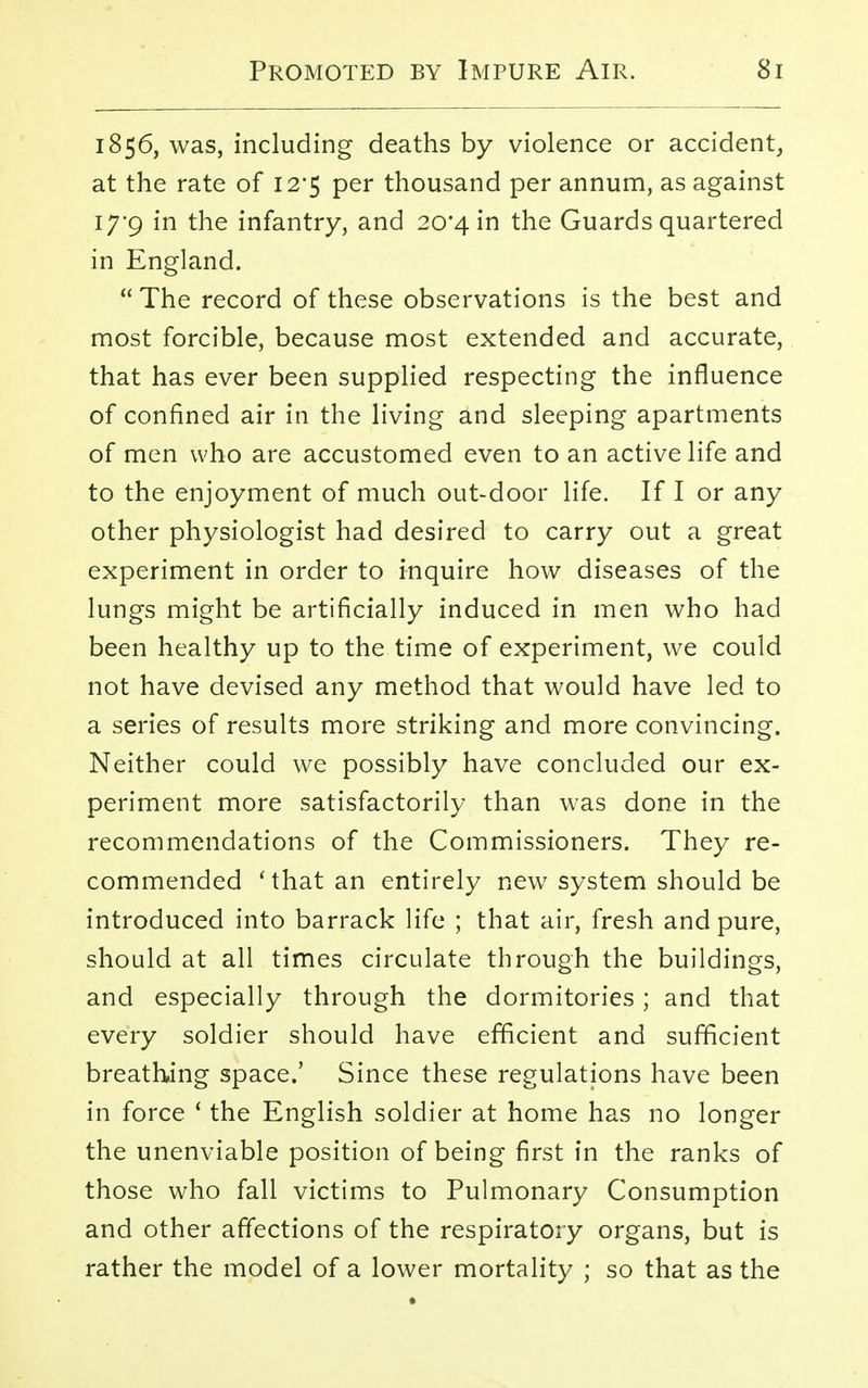1856, was, including deaths by violence or accident, at the rate of 12*5 per thousand per annum, as against 17*9 in the infantry, and 20*4 in the Guards quartered in England.  The record of these observations is the best and most forcible, because most extended and accurate, that has ever been supplied respecting the influence of confined air in the living and sleeping apartments of men who are accustomed even to an active life and to the enjoyment of much out-door life. If I or any other physiologist had desired to carry out a great experiment in order to inquire how diseases of the lungs might be artificially induced in men who had been healthy up to the time of experiment, we could not have devised any method that would have led to a series of results more striking and more convincing. Neither could we possibly have concluded our ex- periment more satisfactorily than was done in the recommendations of the Commissioners. They re- commended 'that an entirely new system should be introduced into barrack life ; that air, fresh and pure, should at all times circulate through the buildings, and especially through the dormitories ; and that every soldier should have efficient and sufficient breathing space.' Since these regulations have been in force 1 the English soldier at home has no longer the unenviable position of being first in the ranks of those who fall victims to Pulmonary Consumption and other affections of the respiratory organs, but is rather the model of a lower mortality ; so that as the