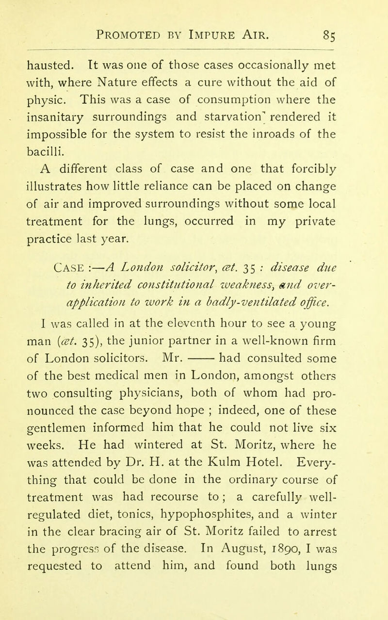 hausted. It was one of those cases occasionally met with, where Nature effects a cure without the aid of physic. This was a case of consumption where the insanitary surroundings and starvation rendered it impossible for the system to resist the inroads of the bacilli. A different class of case and one that forcibly illustrates how little reliance can be placed on change of air and improved surroundings without some local treatment for the lungs, occurred in my private practice last year. Case :—A London solicitor, cet. 35 : disease due to inherited constitutional zveaknessi and over- application to zvork in a badly-ventilated office. I was called in at the eleventh hour to see a young man (cet. 35), the junior partner in a well-known firm of London solicitors. Mr. had consulted some of the best medical men in London, amongst others two consulting physicians, both of whom had pro- nounced the case beyond hope ; indeed, one of these gentlemen informed him that he could not live six weeks. He had wintered at St. Moritz, where he was attended by Dr. H. at the Kulm Hotel. Every- thing that could be done in the ordinary course of treatment was had recourse to; a carefully well- regulated diet, tonics, hypophosphites, and a winter in the clear bracing air of St. Moritz failed to arrest the progress of the disease. In August, 1890, I was requested to attend him, and found both lungs