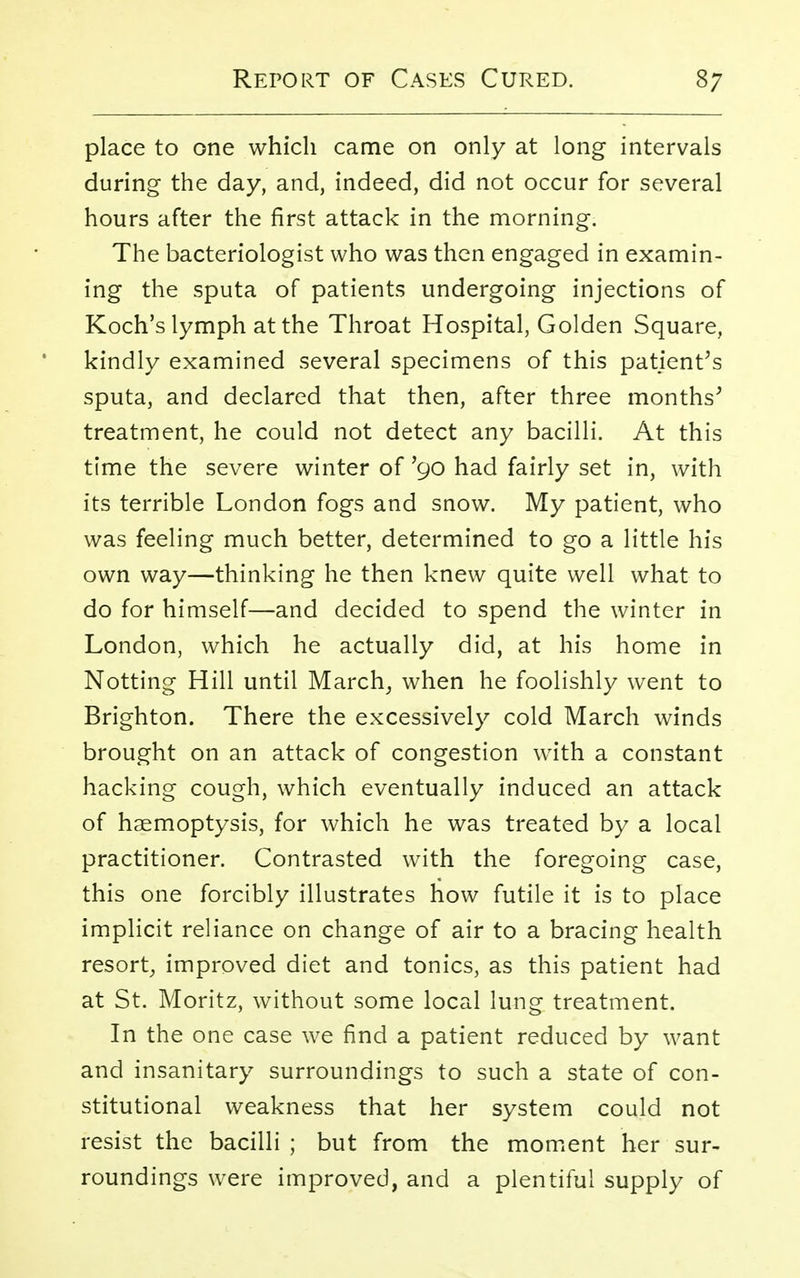 place to one which came on only at long intervals during the day, and, indeed, did not occur for several hours after the first attack in the morning. The bacteriologist who was then engaged in examin- ing the sputa of patients undergoing injections of Koch's lymph at the Throat Hospital, Golden Square, kindly examined several specimens of this patient's sputa, and declared that then, after three months' treatment, he could not detect any bacilli. At this time the severe winter of '90 had fairly set in, with its terrible London fogs and snow. My patient, who was feeling much better, determined to go a little his own way—thinking he then knew quite well what to do for himself—and decided to spend the winter in London, which he actually did, at his home in Notting Hill until March, when he foolishly went to Brighton. There the excessively cold March winds brought on an attack of congestion with a constant hacking cough, which eventually induced an attack of haemoptysis, for which he was treated by a local practitioner. Contrasted with the foregoing case, this one forcibly illustrates how futile it is to place implicit reliance on change of air to a bracing health resort, improved diet and tonics, as this patient had at St. Moritz, without some local lung treatment. In the one case we find a patient reduced by want and insanitary surroundings to such a state of con- stitutional weakness that her system could not resist the bacilli; but from the moment her sur- roundings were improved, and a plentiful supply of