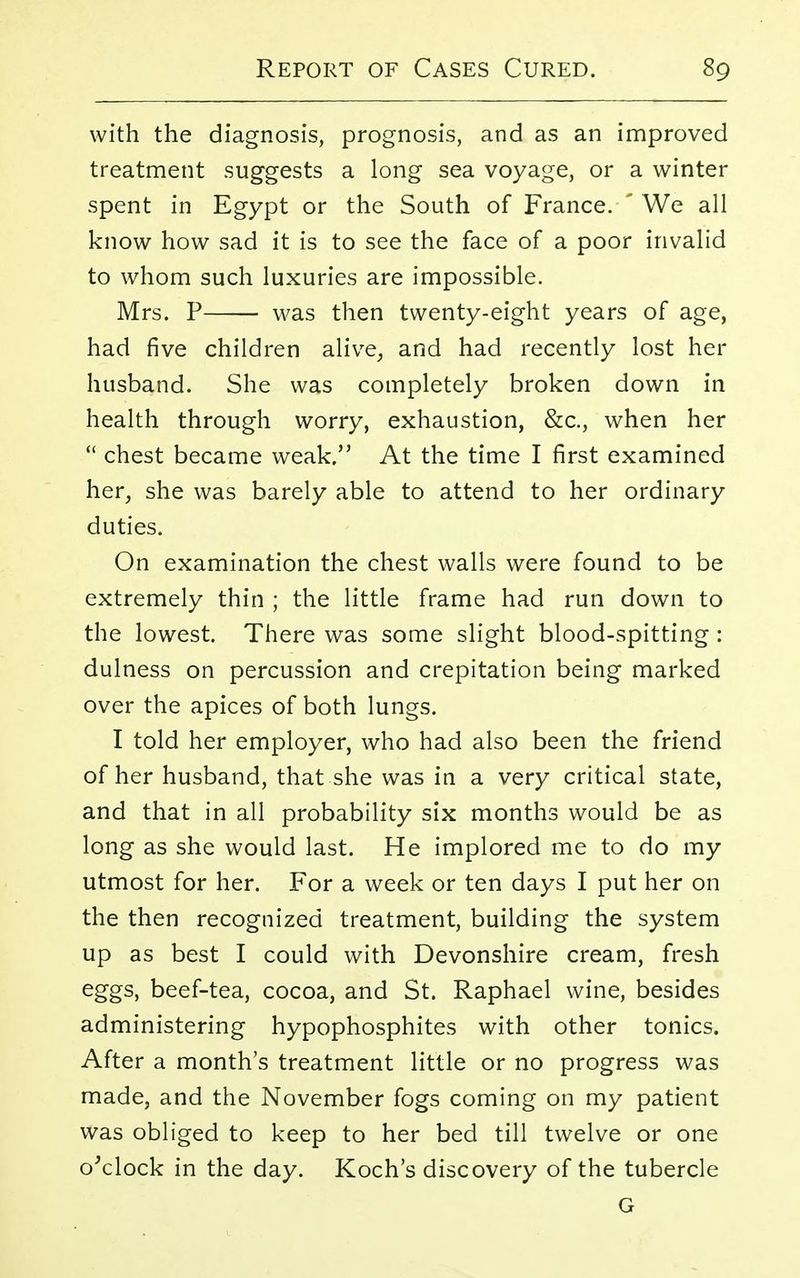 with the diagnosis, prognosis, and as an improved treatment suggests a long sea voyage, or a winter spent in Egypt or the South of France.-'We all know how sad it is to see the face of a poor invalid to whom such luxuries are impossible. Mrs. P was then twenty-eight years of age, had five children alive, and had recently lost her husband. She was completely broken down in health through worry, exhaustion, &c, when her  chest became weak. At the time I first examined her, she was barely able to attend to her ordinary duties. On examination the chest walls were found to be extremely thin ; the little frame had run down to the lowest. There was some slight blood-spitting: dulness on percussion and crepitation being marked over the apices of both lungs. I told her employer, who had also been the friend of her husband, that she was in a very critical state, and that in all probability six months would be as long as she would last. He implored me to do my utmost for her. For a week or ten days I put her on the then recognized treatment, building the system up as best I could with Devonshire cream, fresh eggs, beef-tea, cocoa, and St. Raphael wine, besides administering hypophosphites with other tonics. After a month's treatment little or no progress was made, and the November fogs coming on my patient was obliged to keep to her bed till twelve or one o'clock in the day. Koch's discovery of the tubercle G