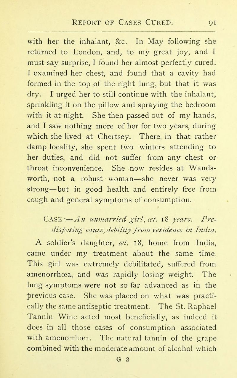 with her the inhalant, &c. In May following she returned to London, and, to my great joy, and I must say surprise, I found her almost perfectly cured. I examined her chest, and found that a cavity had formed in the top of the right lung, but that it was dry. I urged her to still continue with the inhalant, sprinkling it on the pillow and spraying the bedroom with it at night. She then passed out of my hands, and I saw nothing more of her for two years, during which she lived at Chertsey. There, in that rather damp locality, she spent two winters attending to her duties, and did not suffer from any chest or throat inconvenience. She now resides at Wands- worth, not a robust woman—she never was very strong—but in good health and entirely free from cough and general symptoms of consumption. Case:—An unmarried girl, cet. 18 years. Pre- disposing catise, debility from residence in India. A soldier's daughter, cet. 18, home from India, came under my treatment about the same time This girl was extremely debilitated, suffered from amenorrhea, and was rapidly losing weight. The lung symptoms were not so far advanced as in the previous case. She was placed on what was practi- cally the same antiseptic treatment. The St. Raphael Tannin Wine acted most beneficially, as indeed it does in all those cases of consumption associated with amenorrhcen. The natural tannin of the grape combined with the moderate amount of alcohol which