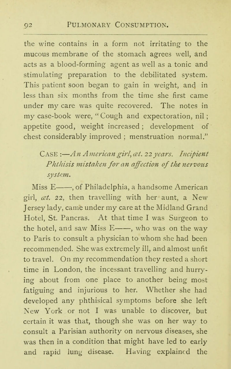 the wine contains in a form not irritating to the mucous membrane of the stomach agrees well, and acts as a blood-forming agent as well as a tonic and stimulating preparation to the debilitated system. This patient soon began to gain in weight, and in less than six months from the time she first came under my care was quite recovered. The notes in my case-book were,  Cough and expectoration, nil ; appetite good, weight increased ; development of chest considerably improved ; menstruation normal. Case :—A n A merican girly cet. 22 years. Incipient Phthisis mistaken for an affection of the nervous system. Miss E , of Philadelphia, a handsome American girl, cet. 22, then travelling with her aunt, a New Jersey lady, came under my care at the Midland Grand Hotel, St. Pancras. At that time I was Surgeon to the hotel, and saw Miss E , who was on the way to Paris to consult a physician to whom she had been recommended. She was extremely ill, and almost unfit to travel. On my recommendation they rested a short time in London, the incessant travelling and hurry- ing about from one place to another being most fatiguing and injurious to her. Whether she had developed any phthisical symptoms before she left New York or not I was unable to discover, but certain it was that, though she was on her way to consult a Parisian authority on nervous diseases, she was then in a condition that might have led to early and rapid lung disease. Having explained the