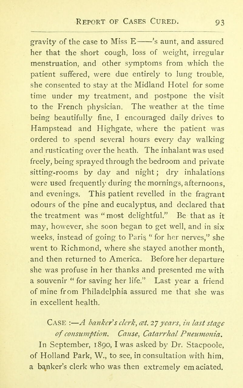 gravity of the case to Miss E 's aunt, and assured her that the short cough, loss of weight, irregular menstruation, and other symptoms from which the patient suffered, were due entirely to lung trouble, she consented to stay at the Midland Hotel for some time under my treatment, and postpone the visit to the French physician. The weather at the time being beautifully fine, I encouraged daily drives to Hampstead and Highgate, where the patient was ordered to spend several hours every day walking and rusticating over the heath. The inhalant was used freely, being sprayed through the bedroom and private sitting-rooms by day and night; dry inhalations were used frequently during the mornings, afternoons, and evenings. This patient revelled in the fragrant odours of the pine and eucalyptus, and declared that the treatment was most delightful. Be that as it may, however, she soon began to get well, and in six weeks, instead of going to Paris  for her nerves, she went to Richmond, where she stayed another month, and then returned to America. Before her departure she was profuse in her thanks and presented me with a souvenir  for saving her life. Last year a friend of mine from Philadelphia assured me that she was in excellent health. Case :—A banker's clerk, cet. 27 years, in last stage of consumption. Cause, Catarrhal Pneumonia. In September, 1890, I was asked by Dr. Stacpoole, of Holland Park, W., to see, in consultation with him, a banker's clerk who was then extremely em aciated.