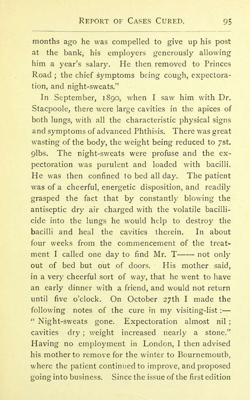 months ago he was compelled to give up his post at the bank, his employers generously allowing him a year's salary. He then removed to Princes Road ; the chief symptoms being cough, expectora- tion, and night-sweats. In September, 1890, when I saw him with Dr. Stacpoole, there were large cavities in the apices of both lungs, with all the characteristic physical signs and symptoms of advanced Phthisis. There was great wasting of the body, the weight being reduced to yst. oJbs. The night-sweats were profuse and the ex- pectoration was purulent and loaded with bacilli. He was then confined to bed all day. The patient was of a cheerful, energetic disposition, and readily grasped the fact that by constantly blowing the antiseptic dry air charged with the volatile bacilli- cide into the lungs he would help to destroy the bacilli and heal the cavities therein. In about four weeks from the commencement of the treat- ment I called one day to find Mr. T not only out of bed but out of doors. His mother said, in a very cheerful sort of way, that, he went to have an early dinner with a friend, and would not return until five o'clock. On October 27th I made the following notes of the cure in my visiting-list :—  Night-sweats gone. Expectoration almost nil ; cavities dry ; weight increased nearly a stone. Having no employment in London, I then advised his mother to remove for the winter to Bournemouth, where the patient continued to improve, and proposed going into business. Since the issue of the first edition