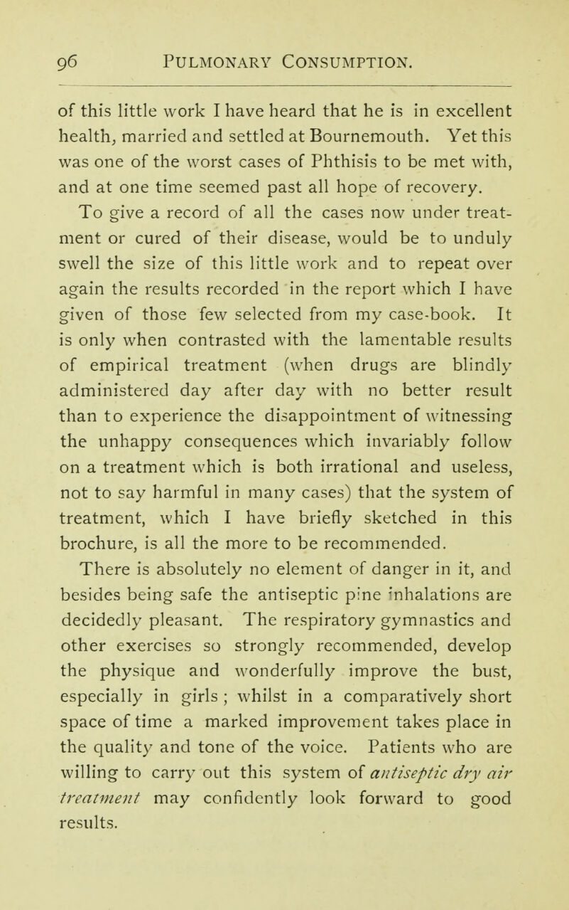 of this little work I have heard that he is in excellent health, married and settled at Bournemouth. Yet this was one of the worst cases of Phthisis to be met with, and at one time seemed past all hope of recovery. To give a record of all the cases now under treat- ment or cured of their disease, would be to unduly swell the size of this little work and to repeat over again the results recorded in the report which I have given of those few selected from my case-book. It is only when contrasted with the lamentable results of empirical treatment (when drugs are blindly administered day after day with no better result than to experience the disappointment of witnessing the unhappy consequences which invariably follow on a treatment which is both irrational and useless, not to say harmful in many cases) that the system of treatment, which I have briefly sketched in this brochure, is all the more to be recommended. There is absolutely no element of danger in it, and besides being safe the antiseptic pine inhalations are decidedly pleasant. The respiratory gymnastics and other exercises so strongly recommended, develop the physique and wonderfully improve the bust, especially in girls ; whilst in a comparatively short space of time a marked improvement takes place in the quality and tone of the voice. Patients who are willing to carry out this system of antiseptic dry air treatment may confidently look forward to good results.