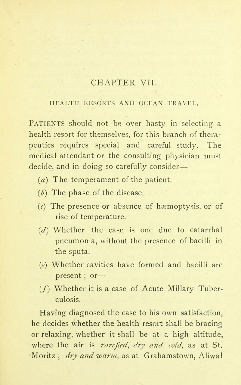 CHAPTER VII. HEALTH RESORTS AND OCEAN TRAVEL. PATIENTS should not be over hasty in selecting a health resort for themselves, for this branch of thera- peutics requires special and careful study. The medical attendant or the consulting physician must decide, and in doing so carefully consider— (a) The temperament of the patient. (b) The phase of the disease. (c) The presence or absence of haemoptysis, or of rise of temperature. (d) Whether the case is one due to catarrhal pneumonia, without the presence of bacilli in the sputa. (e) Whether cavities have formed and bacilli are present ; or— (/) Whether it is a case of Acute Miliary Tuber- culosis. Having diagnosed the case to his own satisfaction, he decides whether the health resort shall be bracing or relaxing, whether it shall be at a high altitude, where the air is rarefied, dry and cold, as at St. Moritz ; dry and warm, as at Grahamstovvn, Aliwal