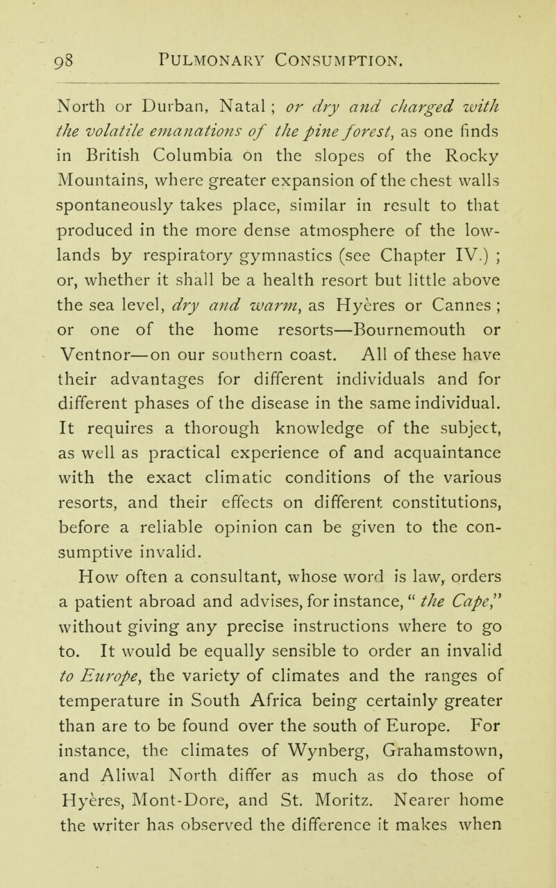 North or Durban, Natal ; or dry and charged zvith the volatile emanations of the pine forest, as one finds in British Columbia on the slopes of the Rocky Mountains, where greater expansion of the chest walls spontaneously takes place, similar in result to that produced in the more dense atmosphere of the low- lands by respiratory gymnastics (see Chapter IV.) ; or, whether it shall be a health resort but little above the sea level, dry and warm, as Hyeres or Cannes ; or one of the home resorts—Bournemouth or Ventnor—on our southern coast. All of these have their advantages for different individuals and for different phases of the disease in the same individual. It requires a thorough knowledge of the subject, as well as practical experience of and acquaintance with the exact climatic conditions of the various resorts, and their effects on different constitutions, before a reliable opinion can be given to the con- sumptive invalid. How often a consultant, whose word is law, orders a patient abroad and advises, for instance, the Cape without giving any precise instructions where to go to. It would be equally sensible to order an invalid to Europe, the variety of climates and the ranges of temperature in South Africa being certainly greater than are to be found over the south of Europe. For instance, the climates of Wynberg, Grahamstown, and Aliwal North differ as much as do those of Hyeres, Mont-Dore, and St. Moritz. Nearer home the writer has observed the difference it makes when