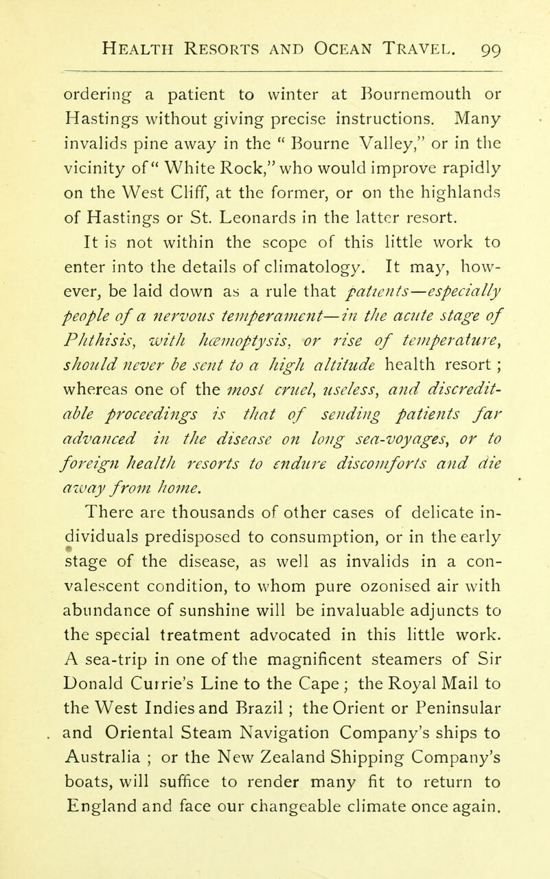 ordering a patient to winter at Bournemouth or Hastings without giving precise instructions. Many- invalids pine away in the  Bourne Valley, or in the vicinity of White Rock, who would improve rapidly on the West Cliff, at the former, or on the highlands of Hastings or St. Leonards in the latter resort. It is not within the scope of this little work to enter into the details of climatology. It may, how- ever, be laid down as a rule that patients—especially people of a nervous temperament—in tlie acute stage of Phthisis, with hcemoptysis, or rise of temperature, should never be sent to a high altitude health resort ; whereas one of the most cruel, useless, and discredit- able proceedings is that of sending patients far advanced in the disease on long sea-voyages, or to foreign health resorts to endure discomforts and die away from home. There are thousands of other cases of delicate in- dividuals predisposed to consumption, or in the early stage of the disease, as well as invalids in a con- valescent condition, to whom pure ozonised air with abundance of sunshine will be invaluable adjuncts to the special treatment advocated in this little work. A sea-trip in one of the magnificent steamers of Sir Donald Currie's Line to the Cape ; the Royal Mail to the West Indies and Brazil; the Orient or Peninsular and Oriental Steam Navigation Company's ships to Australia ; or the New Zealand Shipping Company's boats, will suffice to render many fit to return to England and face our changeable climate once again.