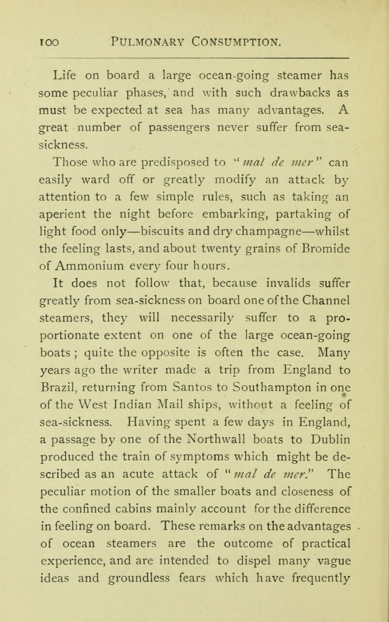Life on board a large ocean-going steamer has some peculiar phases, and with such drawbacks as must be expected at sea has many advantages. A great number of passengers never suffer from sea- sickness. Those who are predisposed to lf mal de mer  can easily ward off or greatly modify an attack by attention to a few simple rules, such as taking an aperient the night before embarking, partaking of light food only—biscuits and dry champagne—whilst the feeling lasts, and about twenty grains of Bromide of Ammonium every four hours. It does not follow that, because invalids suffer greatly from sea-sickness on board one of the Channel steamers, they will necessarily suffer to a pro- portionate extent on one of the large ocean-going boats ; quite the opposite is often the case. Many years ago the writer made a trip from England to Brazil, returning from Santos to Southampton in one of the West Indian Mail ships, without a feeling of sea-sickness. Having spent a few days in England, a passage by one of the Northwall boats to Dublin produced the train of symptoms which might be de- scribed as an acute attack of  mal de mer!' The peculiar motion of the smaller boats and closeness of the confined cabins mainly account for the difference in feeling on board. These remarks on the advantages of ocean steamers are the outcome of practical experience, and are intended to dispel many vague ideas and groundless fears which have frequently