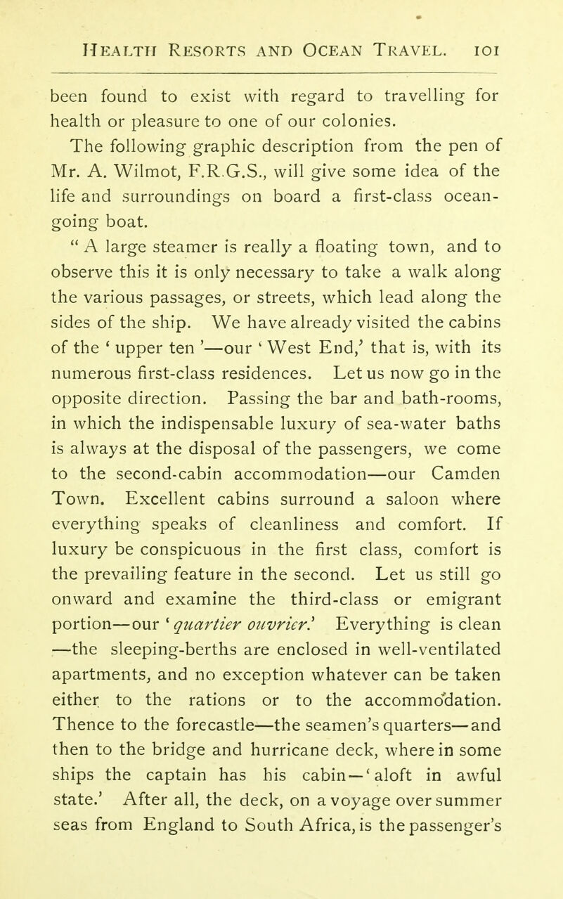 been found to exist with regard to travelling for health or pleasure to one of our colonies. The following graphic description from the pen of Mr. A. Wilmot, F.R.G.S., will give some idea of the life and surroundings on board a first-class ocean- going boat.  A large steamer is really a floating town, and to observe this it is only necessary to take a walk along the various passages, or streets, which lead along the sides of the ship. We have already visited the cabins of the ' upper ten '—our ' West End/ that is, with its numerous first-class residences. Let us now go in the opposite direction. Passing the bar and bath-rooms, in which the indispensable luxury of sea-water baths is always at the disposal of the passengers, we come to the second-cabin accommodation—our Camden Town. Excellent cabins surround a saloon where everything speaks of cleanliness and comfort. If luxury be conspicuous in the first class, comfort is the prevailing feature in the second. Let us still go onward and examine the third-class or emigrant portion—our 1 quartier onvrier! Everything is clean :—the sleeping-berths are enclosed in well-ventilated apartments, and no exception whatever can be taken either to the rations or to the accommodation. Thence to the forecastle—the seamen's quarters—and then to the bridge and hurricane deck, wherein some ships the captain has his cabin —'aloft in awful state.' After all, the deck, on a voyage over summer seas from England to South Africa, is the passenger's