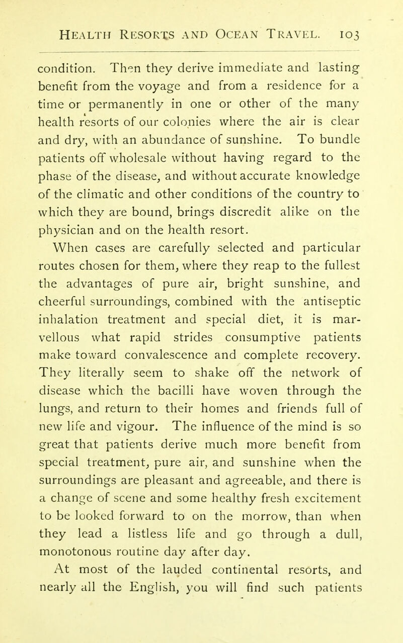 condition. Then they derive immediate and lasting- benefit from the voyage and from a residence for a time or permanently in one or other of the many health resorts of our colonies where the air is clear and dry, with an abundance of sunshine. To bundle patients off wholesale without having regard to the phase of the disease, and without accurate knowledge of the climatic and other conditions of the country to which they are bound, brings discredit alike on the physician and on the health resort. When cases are carefully selected and particular routes chosen for them, where they reap to the fullest the advantages of pure air, bright sunshine, and cheerful surroundings, combined with the antiseptic inhalation treatment and special diet, it is mar- vellous what rapid strides consumptive patients make toward convalescence and complete recovery. They literally seem to shake ofT the network of disease which the bacilli have woven through the lungs, and return to their homes and friends full of new life and vigour. The influence of the mind is so great that patients derive much more benefit from special treatment, pure air, and sunshine when the surroundings are pleasant and agreeable, and there is a change of scene and some healthy fresh excitement to be looked forward to on the morrow, than when they lead a listless life and go through a dull, monotonous routine day after day. At most of the lauded continental resorts, and nearly all the English, you will find such patients