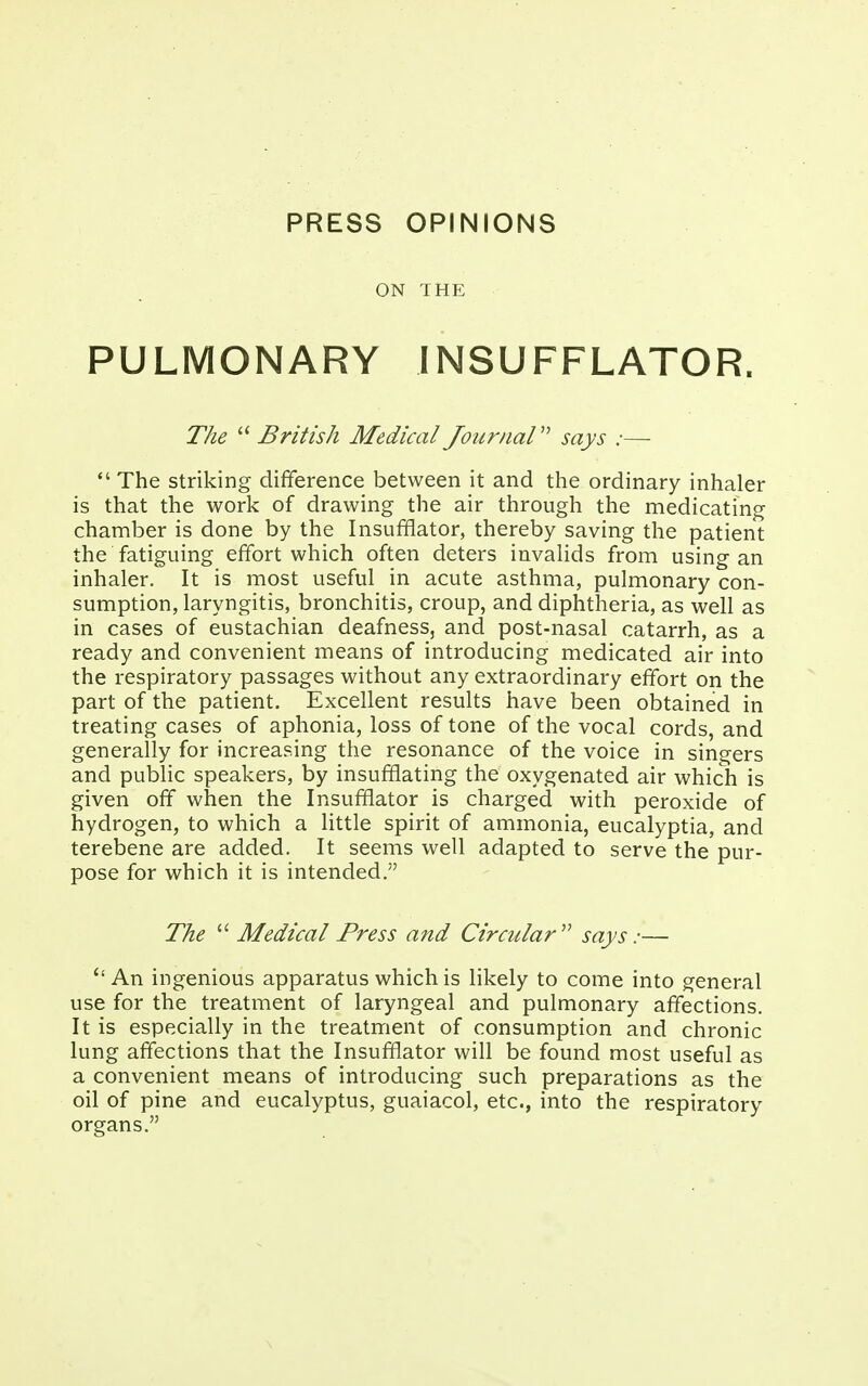 PRESS OPINIONS ON THE PULMONARY INSUFFLATOR. The  British Medical Journal says ;—  The striking difference between it and the ordinary inhaler is that the work of drawing the air through the medicating chamber is done by the Insufflator, thereby saving the patient the fatiguing effort which often deters invalids from using an inhaler. It is most useful in acute asthma, pulmonary con- sumption, laryngitis, bronchitis, croup, and diphtheria, as well as in cases of eustachian deafness, and post-nasal catarrh, as a ready and convenient means of introducing medicated air into the respiratory passages without any extraordinary effort on the part of the patient. Excellent results have been obtained in treating cases of aphonia, loss of tone of the vocal cords, and generally for increasing the resonance of the voice in singers and public speakers, by insufflating the oxygenated air which is given off when the Insufflator is charged with peroxide of hydrogen, to which a little spirit of ammonia, eucalyptia, and terebene are added. It seems well adapted to serve the pur- pose for which it is intended. The  Medical Press and Circular says:— u An ingenious apparatus which is likely to come into general use for the treatment of laryngeal and pulmonary affections. It is especially in the treatment of consumption and chronic lung affections that the Insufflator will be found most useful as a convenient means of introducing such preparations as the oil of pine and eucalyptus, guaiacol, etc., into the respiratory organs.