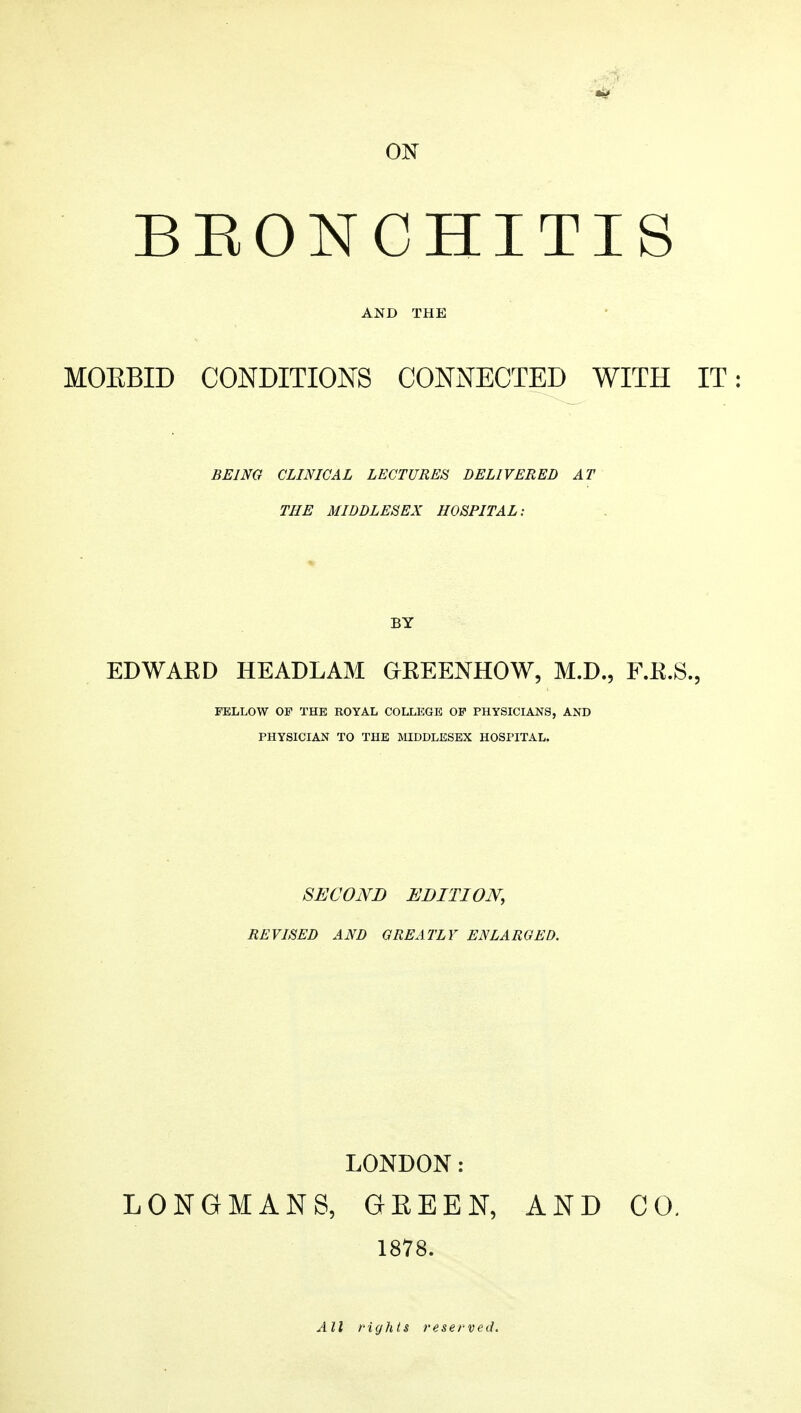 ON BEONCHITIS AND THE MOEBID CONDITIONS CONNECTED WITH IT: BEING CLINICAL LECTURES DELIVERED AT THE MIDDLESEX HOSPITAL: BY EDWAKD HEADLAM GKEENHOW, M.D., F.K.S., FELLOW OF THE ROYAL COLLEGE OF PHYSICIANS, AND PHYSICIAN TO THE MDDLESEX HOSPITAL. SECOND EDITION, REVISED AND GREATLY ENLARGED. LONDON: LONGMANS, GEEEN, AND CO. 1878. All rights reserved.