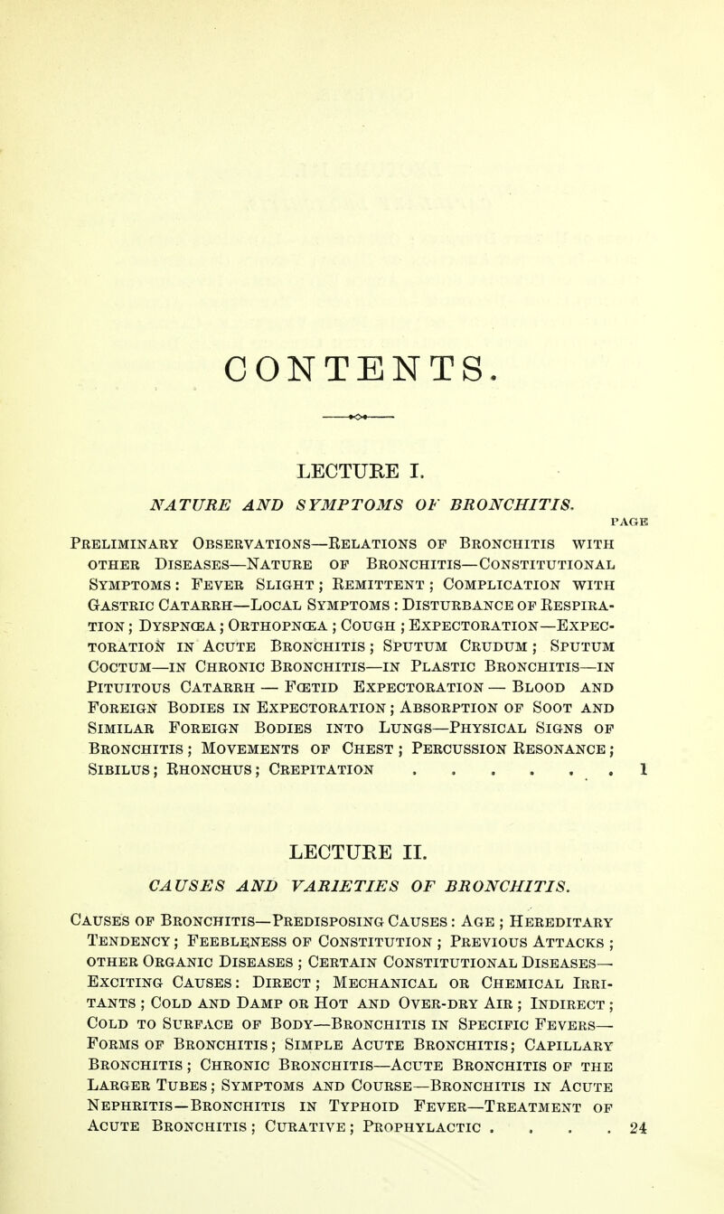 CONTENTS. LECTUEE I. NATURE AND SYMPTOMS OF BRONCHITIS. PAGE Preliminary Observations—Relations op Bronchitis with OTHER Diseases—Nature op Bronchitis—Constitutional Symptoms : Fever Slight ; Remittent ; Complication with Gastric Catarrh—Local Symptoms : Disturbance op Respira- tion ; Dyspncea ; Orthopncea ; Cough ; Expectoration—Expec- toration in Acute Bronchitis; Sputum Crudum ; Sputum CocTUM—IN Chronic Bronchitis—in Plastic Bronchitis—in PiTUiTOus Catarrh — Fcetid Expectoration — Blood and Foreign Bodies in Expectoration ; Absorption of Soot and Similar Foreign Bodies into Lungs—Physical Signs op Bronchitis ; Movements op Chest ; Percussion Resonance ; SiBiLUS; Rhonchus; Crepitation 1 LECTURE II. CAUSES AND VARIETIES OF BRONCHITIS. Causes op Bronchitis—Predisposing Causes : Age ; Hereditary Tendency ; Feebleness op Constitution ; Previous Attacks ; other Organic Diseases ; Certain Constitutional Diseases- Exciting Causes : Direct ; Mechanical or Chemical Irri- tants ; Cold and Damp or Hot and Over-dry Air ; Indirect ; Cold to Surface op Body—Bronchitis in Specific Fevers- Forms op Bronchitis ; Simple Acute Bronchitis ; Capillary Bronchitis ; Chronic Bronchitis—Acute Bronchitis op the Larger Tubes ; Symptoms and Course—Bronchitis in Acute Nephritis—Bronchitis in Typhoid Fever—Treatment of Acute Bronchitis ; Curative ; Prophylactic . . . .24