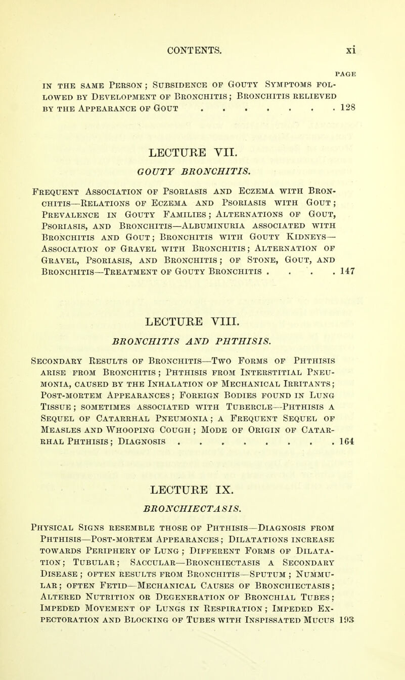 PAGE IN THE SAME PERSON ; SUBSIDENCE OP GOUTY SYMPTOMS POL- LOWED BY Development op Bronchitis ; Bronchitis relieved BY THE Appearance of Gout 128 LECTUKE YII. GOUTY BRONCHITIS. Frequent Association of Psoriasis and Eczema with Bron- chitis—Eelations of Eczema and Psoriasis with Gout ; Prevalence in Gouty Families ; Alternations of Gout, Psoriasis, and Bronchitis—Albuminuria associated with Bronchitis and Gout; Bronchitis with Gouty Kidneys- Association OF Gravel with Bronchitis; Alternation of Gravel, Psoriasis, and Bronchitis ; op Stone, Gout, and Bronchitis—Treatment of Gouty Bronchitis . . . . 147 LECTURE VIII. BRONCHITIS AND PHTHISIS. Secondary Results of Bronchitis—Two Forms of Phthisis ARISE PROM Bronchitis ; Phthisis from Interstitial Pneu- monia, CAUSED BY THE INHALATION OF MECHANICAL IRRITANTS; Post-mortem Appearances ; Foreign Bodies found in Lung Tissue ; sometimes associated with Tubercle—Phthisis a Sequel of Catarrhal Pneumonia; a Frequent Sequel of Measles and Whooping Cough ; Mode op Origin op Catar- rhal Phthisis ; Diagnosis . , , 164 LECTURE IX. BR ONCHIECTA SIS. Physical Signs resemble those op Phthisis—Diagnosis prom Phthisis—Post-mortem Appearances ; Dilatations increase towards Periphery of Lung ; Different Forms of Dilata- tion; Tubular; Saccular—Bronchiectasis a Secondary Disease ; often results prom Bronchitis—Sputum ; Nummu- lar; OFTEN Fetid—Mechanical Causes of Bronchiectasis; Altered Nutrition or Degeneration of Bronchial Tubes ; Impeded Movement op Lungs in Respiration ; Impeded Ex- pectoration AND Blocking of Tubes with Inspissated Mucus 19.^