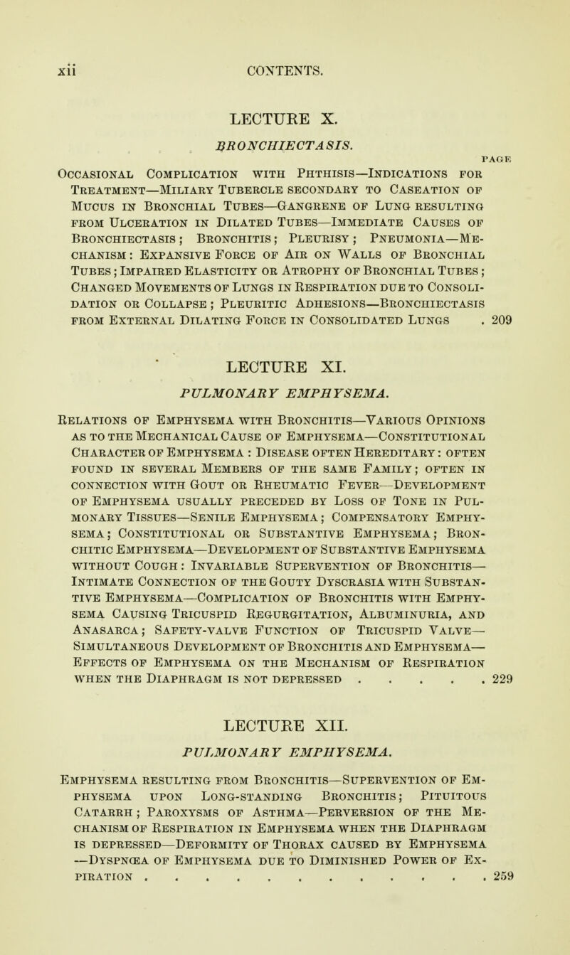 LECTURE X. BR ONCHIECTA SIS. PAGE Occasional Complication with Phthisis—Indications for Treatment—Miliary Tubercle secondary to Caseation op Mucus IN Bronchial Tubes—Gangrene of Lung resulting FROM Ulceration in Dilated Tubes—Immediate Causes op Bronchiectasis; Bronchitis; Pleurisy; Pneumonia—Me- chanism : Expansive Force of Air on Walls of Bronchial Tubes ; Impaired Elasticity or Atrophy of Bronchial Tubes ; Changed Movements of Lungs in Respiration due to Consoli- dation OR Collapse ; Pleuritic Adhesions—Bronchiectasis from External Dilating Force in Consolidated Lungs . 209 LECTURE XI. PULMONARY EMPHYSEMA. Relations of Emphysema with Bronchitis—Various Opinions AS TO THE Mechanical Cause of Emphysema—Constitutional Character of Emphysema : Disease often Hereditary : often POUND IN several MEMBERS OF THE SAME FAMILY; OFTEN IN connection WITH GOUT OR RHEUMATIC FeVER—DEVELOPMENT OP EMPHYSEMA USUALLY PRECEDED BY LOSS OP TONE IN PUL- MONARY Tissues—Senile Emphysema ; Compensatory Emphy- sema; Constitutional or Substantive Emphysema; Bron- CHiTic Emphysema—Development op Substantive Emphysema without Cough ; Invariable Supervention op Bronchitis— Intimate Connection of the Gouty Dyscrasia with Substan- tive Emphysema—Complication op Bronchitis with Emphy- sema Causing Tricuspid Regurgitation, Albuminuria, and Anasarca; Safety-valve Function of Tricuspid Valve— Simultaneous Development of Bronchitis and Emphysema— Effects of Emphysema on the Mechanism of Respiration when the Diaphragm is not depressed 229 LECTURE XIL P UL3I0NA R Y EMPHYSEMA. Emphysema resulting from Bronchitis—Supervention op Em- physema UPON Long-standing Bronchitis; Pituitous Catarrh ; Paroxysms op Asthma—Perversion op the Me- chanism OP Respiration in Emphysema when the Diaphragm is depressed—Deformity of Thorax caused by Emphysema —Dyspnoea of Emphysema due to Diminished Power of Ex- piration 259