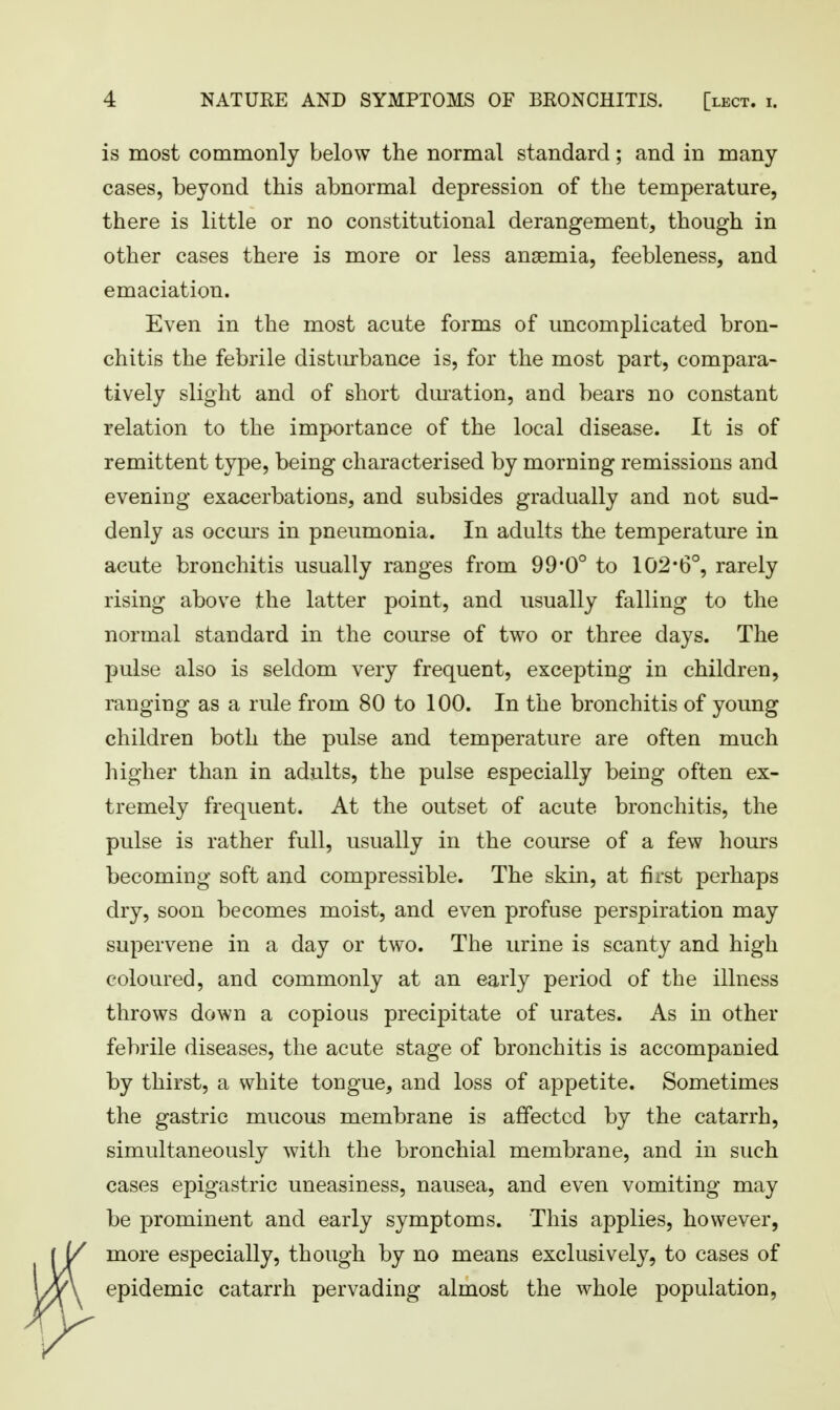 is most commonly below the normal standard; and in many- cases, beyond this abnormal depression of the temperature, there is little or no constitutional derangement, though in other cases there is more or less anaemia, feebleness, and emaciation. Even in the most acute forms of uncomplicated bron- chitis the febrile disturbance is, for the most part, compara- tively slight and of short duration, and bears no constant relation to the importance of the local disease. It is of remittent type, being characterised by morning remissions and evening exacerbations, and subsides gradually and not sud- denly as occurs in pneumonia. In adults the temperature in acute bronchitis usually ranges from 99*0° to 102*6°, rarely rising above the latter point, and usually falling to the normal standard in the course of two or three days. The pulse also is seldom very frequent, excepting in children, ranging as a rule from 80 to 100. In the bronchitis of young children both the pulse and temperature are often much higher than in adults, the pulse especially being often ex- tremely frequent. At the outset of acute bronchitis, the pulse is rather full, usually in the course of a few hours becoming soft and compressible. The skin, at first perhaps dry, soon becomes moist, and even profuse perspiration may supervene in a day or two. The urine is scanty and high coloured, and commonly at an early period of the illness throws down a copious precipitate of urates. As in other febrile diseases, the acute stage of bronchitis is accompanied by thirst, a white tongue, and loss of appetite. Sometimes the gastric mucous membrane is affected by the catarrh, simultaneously with the bronchial membrane, and in such cases epigastric uneasiness, nausea, and even vomiting may be prominent and early symptoms. This applies, however, more especially, though by no means exclusively, to cases of epidemic catarrh pervading almost the whole population,
