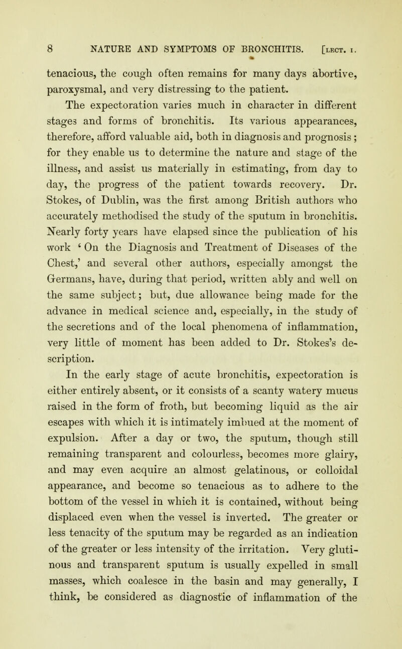 tenacious, the cough often remains for many days abortive, paroxysmal, and very distressing to the patient. The expectoration varies much in character in different stages and forms of bronchitis. Its various appearances, therefore, afford valuable aid, both in diagnosis and prognosis ; for they enable us to determine the nature and stage of the illness, and assist us materially in estimating, from day to day, the progress of the patient towards recovery. Dr. Stokes, of Dublin, was the first among British authors who accurately methodised the study of the sputum in bronchitis. Nearly forty years have elapsed since the publication of his work ' On the Diagnosis and Treatment of Diseases of the Chest,' and several other authors, especially amongst the Grermans, have, during that period, written ably and well on the same subject; but, due allowance being made for the advance in medical science and, especially, in the study of the secretions and of the local phenomena of inflammation, very little of moment has been added to Dr. Stokes's de- scription. In the early stage of acute bronchitis, expectoration is either entirely absent, or it consists of a scanty watery mucus raised in the form of froth, but becoming liquid as the air escapes with which it is intimately imbued at the moment of expulsion. After a day or two, the sputum, though still remaining transparent and colourless, becomes more glairy, and may even acquire an almost gelatinous, or colloidal appearance, and become so tenacious as to adhere to the bottom of the vessel in which it is contained, without being displaced even when the vessel is inverted. The greater or less tenacity of the sputum may be regarded as an indication of the greater or less intensity of the irritation. Very gluti- nous and transparent sputum is usually expelled in small masses, which coalesce in the basin and may generally, I think, be considered as diagnostic of inflammation of the