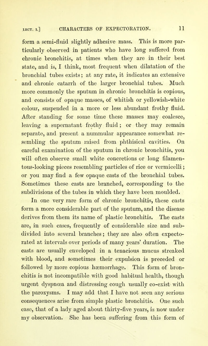 form a semi-fluid slightly adhesive mass. This is more par- ticularly observed in patients who have long suffered from chronic bronchitis, at times when they are in their best state, and is, I think, most frequent when dilatation of the bronchial tubes exists; at any rate, it indicates an extensive and chronic catarrh of the larger bronchial tubes. Much more commonly the sputum in chronic bronchitis is copious, and consists of opaque masses, of whitish or yellowish-white colour, suspended in a more or less abundant frothy fluid. After standing for some time these masses may coalesce, leaving a supernatant frothy fluid ; or they may remain separate, and present a nummular appearance somewhat re- sembling the sputum raised from phthisical cavities. On careful examination of the sputum in chronic bronchitis, you will often observe small white concretions or long filamen- tous-looking pieces resembling particles of rice or vermicelli; or you may find a few opaque casts of the bronchial tubes. Sometimes these casts are branched, corresponding to the subdivisions of the tubes in which they have been moulded. In one very rare form of chronic bronchitis, these casts form a more considerable part of the sputum, and the disease derives from them its name of plastic bronchitis. The casts are, in such cases, frequently of considerable size and sub- divided into several branches; they are also often expecto- rated at intervals over periods of many years' duration. The casts are usually enveloped in a tenacious mucus streaked with blood, and sometimes their expulsion is preceded or followed by more copious haemorrhage. This form of bron- chitis is not incompatible with good habitual health, though urgent dyspnoea and distressing cough usually co-exist with the paroxysms. I may add that I have not seen any serious consequences arise from simple plastic bronchitis. One such case, that of a lady aged about thirty-five years, is now under my observation. She has been suffering from this form of