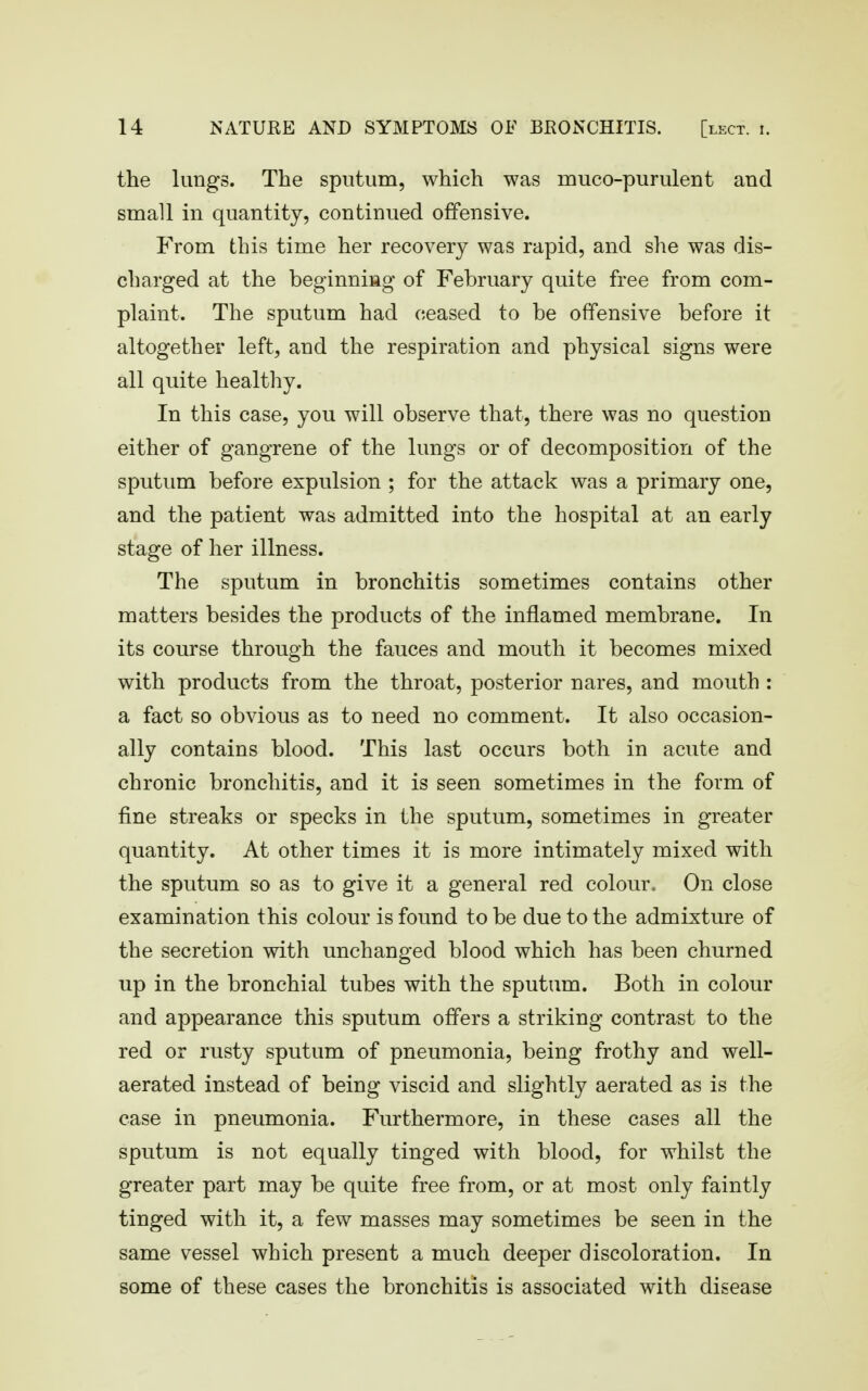 the lungs. The sputum, which was muco-purulent and small in quantity, continued offensive. From this time her recovery was rapid, and she was dis- charged at the beginniag of February quite free from com- plaint. The sputum had ceased to be offensive before it altogether left, and the respiration and physical signs were all quite healthy. In this case, you will observe that, there was no question either of gangrene of the lungs or of decomposition of the sputum before expulsion ; for the attack was a primary one, and the patient was admitted into the hospital at an early stage of her illness. The sputum in bronchitis sometimes contains other matters besides the products of the inflamed membrane. In its course through the fauces and mouth it becomes mixed with products from the throat, posterior nares, and mouth : a fact so obvious as to need no comment. It also occasion- ally contains blood. This last occurs both in acute and chronic bronchitis, and it is seen sometimes in the form of fine streaks or specks in the sputum, sometimes in greater quantity. At other times it is more intimately mixed with the sputum so as to give it a general red colour. On close examination this colour is found to be due to the admixture of the secretion with unchanged blood which has been churned up in the bronchial tubes with the sputum. Both in colour and appearance this sputum offers a striking contrast to the red or rusty sputum of pneumonia, being frothy and well- aerated instead of being viscid and slightly aerated as is the case in pneumonia. Furthermore, in these cases all the sputum is not equally tinged with blood, for whilst the greater part may be quite free from, or at most only faintly tinged with it, a few masses may sometimes be seen in the same vessel which present a much deeper discoloration. In some of these cases the bronchitis is associated with disease