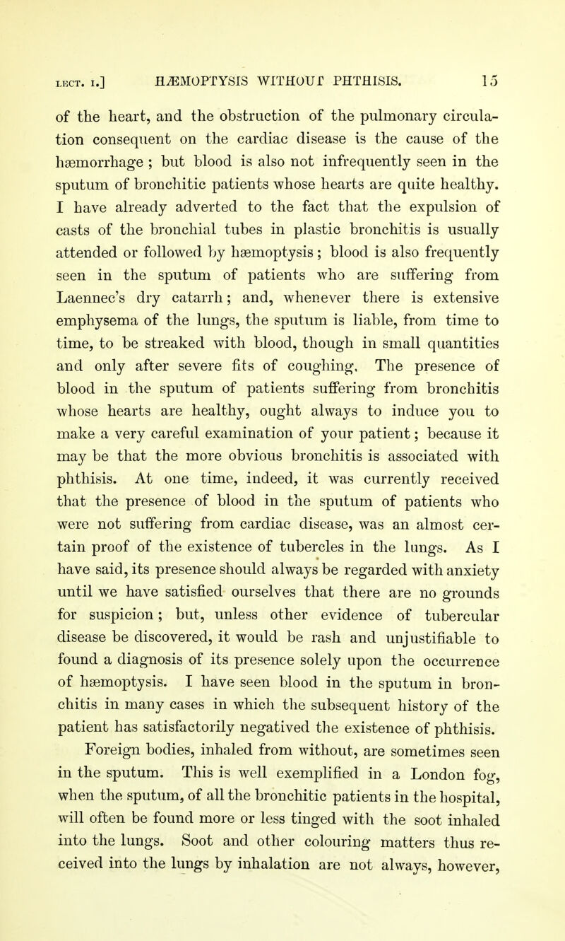 of the heart, and the obstruction of the pulmonary circula- tion consequent on the cardiac disease is the cause of the haemorrhage ; but blood is also not infrequently seen in the sputum of bronchitic patients whose hearts are quite healthy. I have already adverted to the fact that the expulsion of casts of the bronchial tubes in plastic bronchitis is usually attended or followed by haemoptysis; blood is also frequently seen in the sputum of patients who are suffering from Laennec's dry catarrh; and, whenever there is extensive emphysema of the lungs, the sputum is liable, from time to time, to be streaked with blood, though in small quantities and only after severe tits of coughing, The presence of blood in the sputum of patients suffering from bronchitis whose hearts are healthy, ought always to induce you to make a very careful examination of your patient; because it may be that the more obvious bronchitis is associated with phthisis. At one time, indeed, it was currently received that the presence of blood in the sputum of patients who were not suffering from cardiac disease, was an almost cer- tain proof of the existence of tubercles in the lungs. As I have said, its presence should always be regarded with anxiety until we have satisfied ourselves that there are no grounds for suspicion; but, unless other evidence of tubercular disease be discovered, it would be rash and unjustifiable to found a diagnosis of its presence solely upon the occurrence of haemoptysis. I have seen blood in the sputum in bron- chitis in many cases in which the subsequent history of the patient has satisfactorily negatived the existence of phthisis. Foreign bodies, inhaled from without, are sometimes seen in the sputum. This is well exemplified in a London fog, when the sputum, of all the bronchitic patients in the hospital, will often be found more or less tinged with the soot inhaled into the lungs. Soot and other colouring matters thus re- ceived into the lungs by inhalation are not always, however,