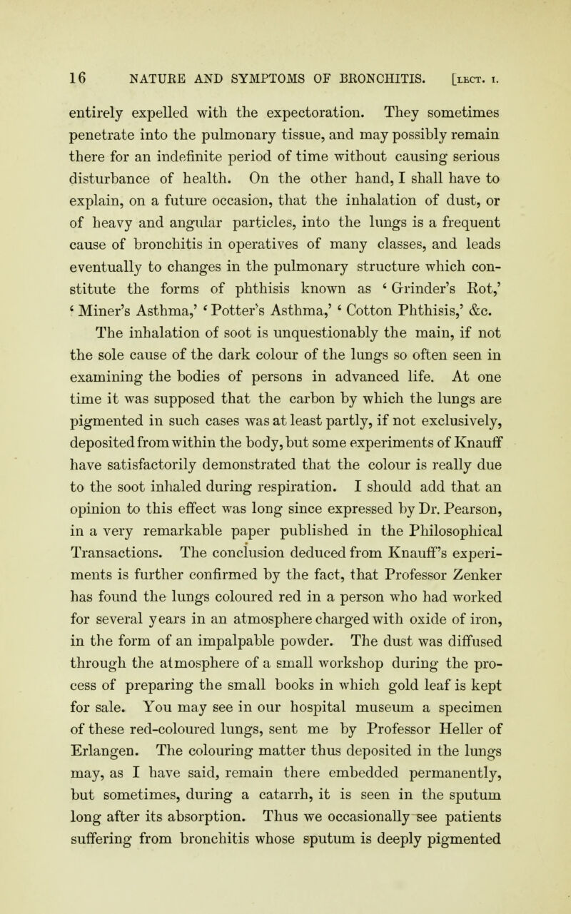 entirely expelled with the expectoration. They sometimes penetrate into the pulmonary tissue, and may possibly remain there for an indefinite period of time without causing serious disturbance of health. On the other hand, I shall have to explain, on a future occasion, that the inhalation of dust, or of heavy and angular particles, into the lungs is a frequent cause of bronchitis in operatives of many classes, and leads eventually to changes in the pulmonary structure which con- stitute the forms of phthisis known as ' Grrinder's Eot,' ' Miner's Asthma,' ' Potters Asthma,' ' Cotton Phthisis,' &c. The inhalation of soot is unquestionably the main, if not the sole cause of the dark colour of the lungs so often seen in examining the bodies of persons in advanced life. At one time it was supposed that the carbon by which the lungs are pigmented in such cases was at least partly, if not exclusively, deposited from within the body, but some experiments of Knauif have satisfactorily demonstrated that the colour is really due to the soot inhaled during respiration. I should add that an opinion to this effect was long since expressed by Dr. Pearson, in a very remarkable paper published in the Philosophical Transactions. The conclusion deduced from Knaufif's experi- ments is further confirmed by the fact, that Professor Zenker has found the lungs coloured red in a person who had worked for several years in an atmosphere charged with oxide of iron, in the form of an impalpable powder. The dust was diffused through the atmosphere of a small workshop during the pro- cess of preparing the small books in which gold leaf is kept for sale. You may see in our hospital museum a specimen of these red-coloured lungs, sent me by Professor Heller of Erlangen. The colouring matter thus deposited in the lungs may, as I have said, remain there embedded permanently, but sometimes, during a catarrh, it is seen in the sputum long after its absorption. Thus we occasionally see patients suffering from bronchitis whose sputum is deeply pigmented