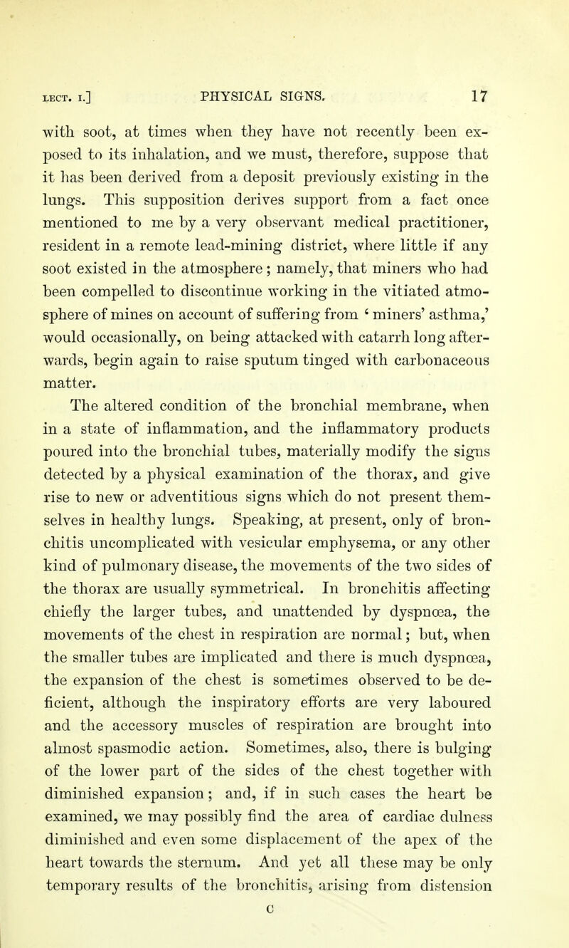 with soot, at times when they have not recently been ex- posed to its inhalation, and we must, therefore, suppose that it has been derived from a deposit previously existing in the lungs. This supposition derives support from a fact once mentioned to me by a very observant medical practitioner, resident in a remote lead-mining district, where little if any soot existed in the atmosphere; namely, that miners who had been compelled to discontinue working in the vitiated atmo- sphere of mines on account of suffering from ' miners' asthma,' would occasionally, on being attacked with catarrh long after- wards, begin again to raise sputum tinged with carbonaceous matter. The altered condition of the bronchial membrane, when in a state of inflammation, and the inflammatory products poured into the bronchial tubes, materially modify the signs detected by a physical examination of the thorax, and give rise to new or adventitious signs which do not present them- selves in healthy lungs. Speaking, at present, only of bron- chitis uncomplicated with vesicular emphysema, or any other kind of pulmonary disease, the movements of the two sides of the thorax are usually symmetrical. In bronchitis affecting chiefly the larger tubes, and unattended by dyspnoea, the movements of the chest in respiration are normal; but, when the smaller tubes are implicated and there is much dyspnoea, the expansion of the chest is sometimes observed to be de- ficient, although the inspiratory efforts are very laboured and the accessory muscles of respiration are brought into almost spasmodic action. Sometimes, also, there is bulging of the lower part of the sides of the chest together with diminished expansion; and, if in such cases the heart be examined, we may possibly find the area of cardiac dulness diminished and even some displacement of the apex of the heart towards the sternum. And yet all these may be only temporary results of the bronchitis, arising from distension c