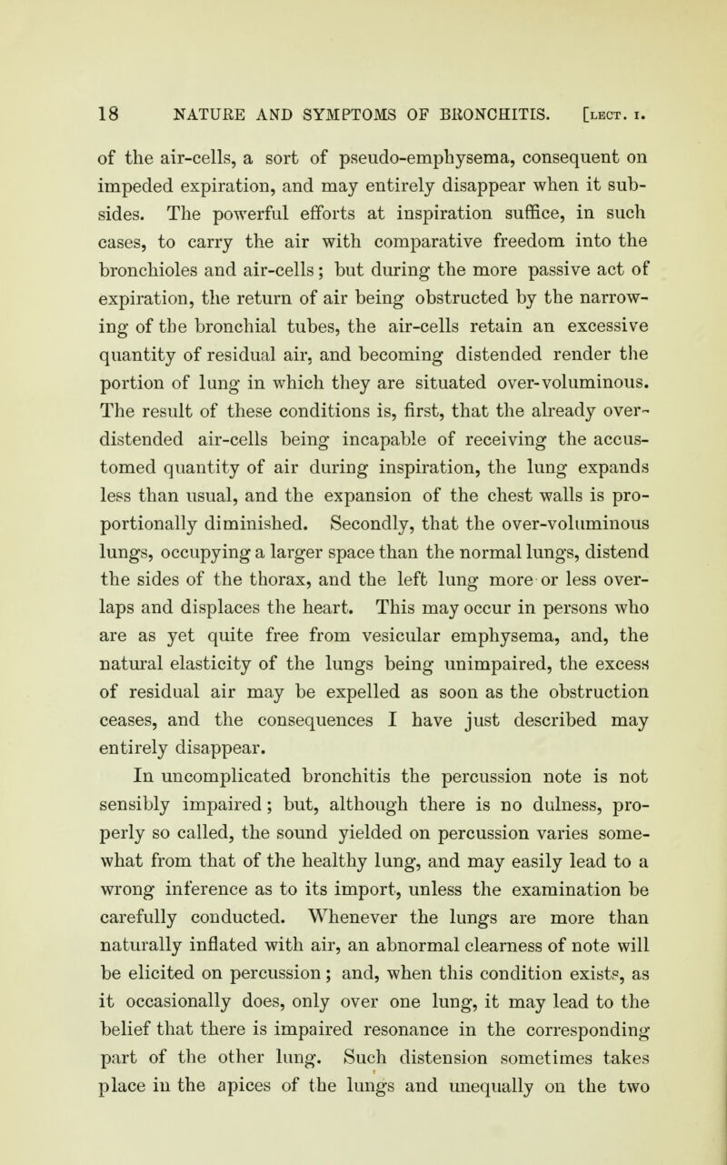 of the air-cells, a sort of pseudo-emphysema, consequent on impeded expiration, and may entirely disappear when it sub- sides. The powerful efforts at inspiration suffice, in such cases, to carry the air with comparative freedom into the bronchioles and air-cells; but during the more passive act of expiration, the return of air being obstructed by the narrow- ing of the bronchial tubes, the air-cells retain an excessive quantity of residual air, and becoming distended render the portion of lung in which they are situated over-voluminous. The result of these conditions is, first, that the already over- distended air-cells being incapable of receiving the accus- tomed quantity of air during inspiration, the lung expands less than usual, and the expansion of the chest walls is pro- portionally diminished. Secondly, that the over-voluminous lungs, occupying a larger space than the normal lungs, distend the sides of the thorax, and the left lung more or less over- laps and displaces the heart. This may occur in persons who are as yet quite free from vesicular emphysema, and, the natural elasticity of the lungs being unimpaired, the excess of residual air may be expelled as soon as the obstruction ceases, and the consequences I have just described may entirely disappear. In uncomplicated bronchitis the percussion note is not sensibly impaired; but, although there is no dulness, pro- perly so called, the sound yielded on percussion varies some- what from that of the healthy lung, and may easily lead to a wrong inference as to its import, unless the examination be carefully conducted. Whenever the lungs are more than naturally inflated with air, an abnormal clearness of note will be elicited on percussion; and, when this condition exist?, as it occasionally does, only over one lung, it may lead to the belief that there is impaired resonance in the corresponding part of the other lung. Such distension sometimes takes place in the apices of the lungs and unequally on the two