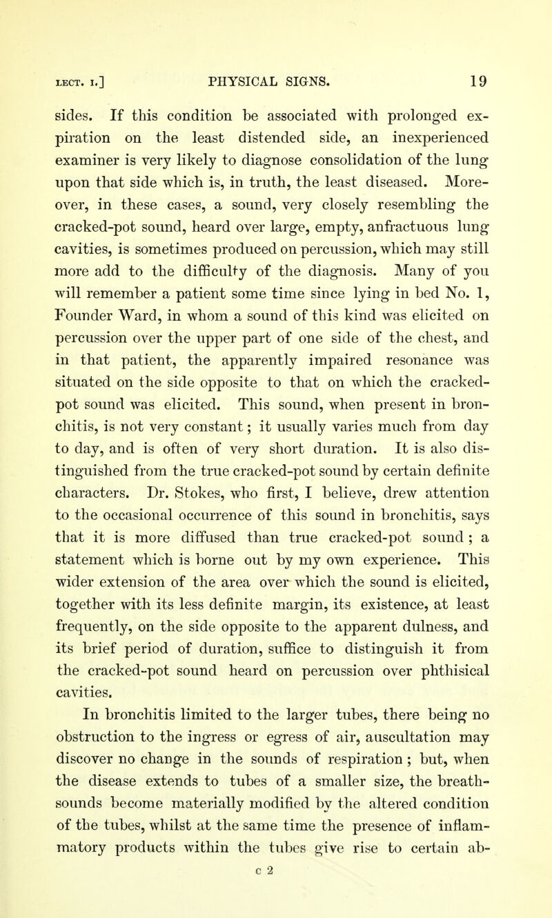 sides. If this condition be associated with prolonged ex- piration on the least distended side, an inexperienced examiner is very likely to diagnose consolidation of the lung upon that side which is, in truth, the least diseased. More- over, in these cases, a sound, very closely resembling the cracked-pot sound, heard over large, empty, anfractuous lung cavities, is sometimes produced on percussion, which may still more add to the difficulty of the diagnosis. Many of you will remember a patient some time since lying in bed No. 1, Founder Ward, in whom a sound of this kind was elicited on percussion over the upper part of one side of the chest, and in that patient, the apparently impaired resonance was situated on the side opposite to that on which the cracked- pot sound was elicited. This sound, when present in bron- chitis, is not very constant; it usually varies much from day to day, and is often of very short duration. It is also dis- tinguished from the true cracked-pot sound by certain definite characters. Dr. Stokes, who first, I believe, drew attention to the occasional occurrence of this sound in bronchitis, says that it is more diffused than true cracked-pot sound ; a statement which is borne out by my own experience. This wider extension of the area over which the sound is elicited, together with its less definite margin, its existence, at least frequently, on the side opposite to the apparent dulness, and its brief period of duration, suffice to distinguish it from the cracked-pot sound heard on percussion over phthisical cavities. In bronchitis limited to the larger tubes, there being no obstruction to the ingress or egress of air, auscultation may discover no change in the sounds of respiration ; but, when the disease extends to tubes of a smaller size, the breath- sounds become materially modified by the altered condition of the tubes, whilst at the same time the presence of inflam- matory products within the tubes give rise to certain ab- c 2