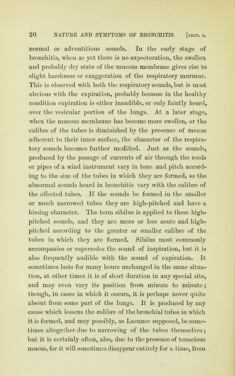 normal or adventitious sounds. In the early stage of bronchitis, when as yet there is no expectoration, the swollen and probably dry state of the mucous membrane gives rise to slight harshness or exaggeration of the respiratory murmur. This is observed with both the respiratory sounds, but is most obvious with the expiration, probably because in the healtliy condition expiration is either inaudible, or only faintly heard, over the vesicular portion of the lungs. At a later stage, when the mucous membrane has become more swollen, or the calibre of the tubes is diminished by the presence of mucus adherent to their inner surface, the character of the respira- tory sounds becomes further modified. Just as the sounds-, produced by the passage of currents of air through the reeds or pipes of a wind instrument vary in tone and pitch accord- ing to the size of the tubes in which they are formed, so the abnormal sounds heard in bronchitis vary with the calibre of the affected tubes. If the sounds be formed in the smaller or much narrowed tubes they are high-pitched and have a hissing character. The term sibilus is applied to these high- pitched sounds, and they are more or less acute and high- pitched according to the greater or smaller calibre of the tubes in which they are formed. Sibilus most commonly accompanies or supersedes the sound of inspiration, but it is also frequently audible with the sound of expiration. It sometimes lasts for many hours unchanged in the same situa- tion, at other times it is of short duration in any special site, and may even vary its position from minute to minute ; though, in cases in which it occurs, it is perhaps never quite absent from some part of the lungs. It is produced by any cause which lessens the calibre of the bronchial tubes in which it is formed, and may possibly, as Laennec supposed, be some- times altogether due to narrowing of the tubes themselves; but it is certainly often, also, due to the presence of tenacious mucus, for it will sometimes disappear entirely for a time, from