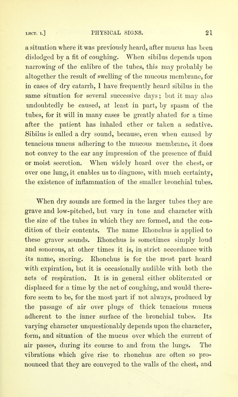 a situation where it was previously heard, after roucus has been dislodged by a fit of coughing. When sibilus depends upon narrowing of the calibre of the tubes, this may probably be altogether the result of swelling of the mucous membrane, for in cases of dry catarrh, 1 have frequently heard sibilus in the same situation for several successive days; but it may also undoubtedly be caused, at least in part, by spasm of the tubes, for it will in many cases be greatly abated for a time after the patient has inhaled ether or taken a sedative. Sibilus is called a dry sound, because, even when caused by tenacious mucus adhering to the mucous membrane, it does not convey to the ear any impression of the presence of fluid or moist secretion. When widely heard over the chest, or over one lung, it enables us to diagnose, with much certainty, the existence of inflammation of the smaller bronchial tubes. When dry sounds are formed in the larger tubes they are grave and low-pitched, but vary in tone and character with the size of the tubes in which they are formed, and the con- dition of their contents. The name Ehonchus is applied to these graver sounds. Ehonchus is sometimes simply loud and sonorous, at other times it is, in strict accordance with its name, snoring. Ehonchus is for the most part heard with expiration, but it is occasionally audible with both the acts of respiration. It is in general either obliterated or displaced for a time by the act of coughing, and would there- fore seem to be, for the most part if not always, produced by the passage of air over plugs of thick tenacious mucus adherent to the inner surface of the bronchial tubes. Its varying character unquestionably depends upon the character, form, and situation of the mucus over which the current of air passes, during its course to and from the lungs. The vibrations which give rise to rhonchus are often so pro- nounced that they are conveyed to the walls of the chest, and