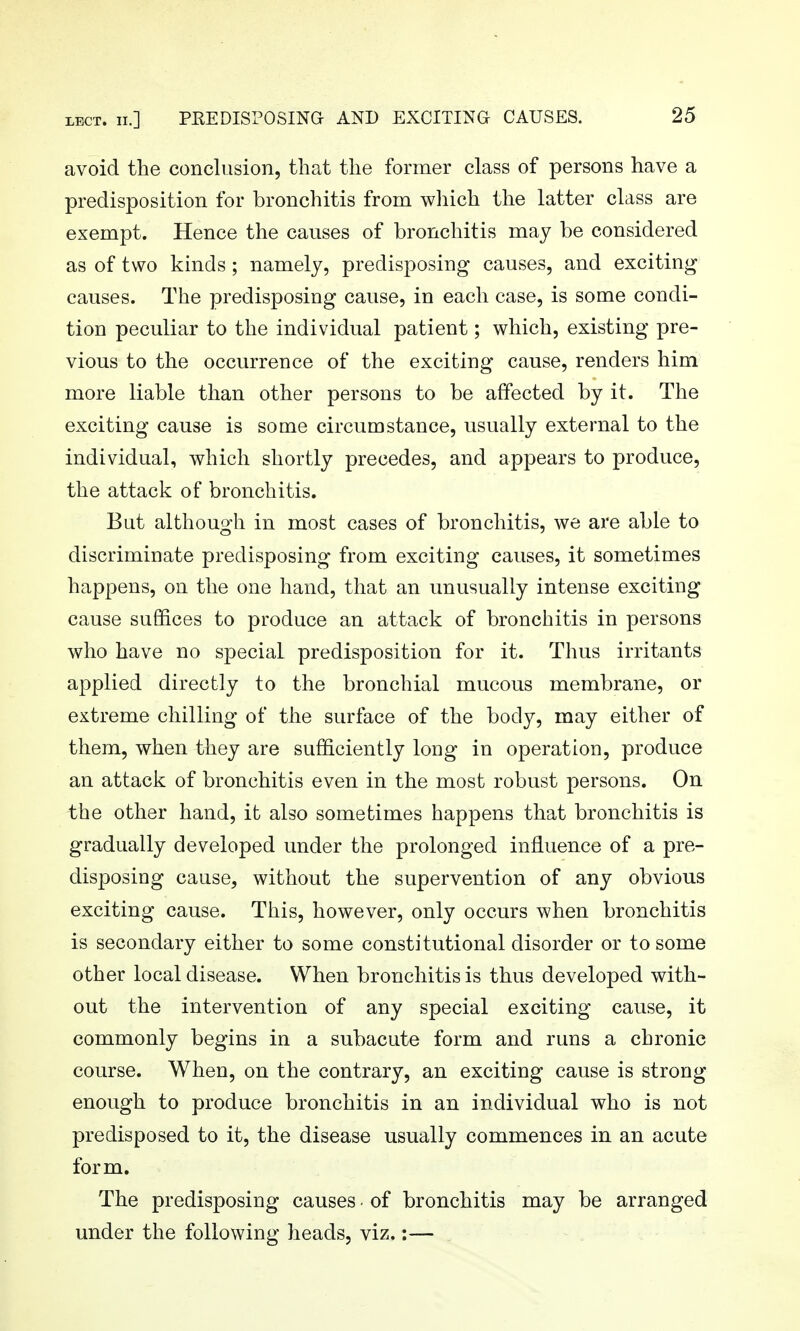 LECT. 11.] PEEDISPOSING AND EXCITING CAUSES. avoid the conclusion, that the former class of persons have a predisposition for bronchitis from which the latter class are exempt. Hence the causes of bronchitis may be considered as of two kinds ; namely, predisposing causes, and exciting causes. The predisposing cause, in each case, is some condi- tion peculiar to the individual patient; which, existing pre- vious to the occurrence of the exciting cause, renders him more liable than other persons to be affected by it. The exciting cause is some circumstance, usually external to the individual, which shortly precedes, and appears to produce, the attack of bronchitis. But although in most cases of bronchitis, we are able to discriminate predisposing from exciting causes, it sometimes happens, on the one hand, that an unusually intense exciting cause suffices to produce an attack of bronchitis in persons who have no special predisposition for it. Thus irritants applied directly to the bronchial mucous membrane, or extreme chilling of the surface of the body, may either of them, when they are sufficiently long in operation, produce an attack of bronchitis even in the most robust persons. On the other hand, it also sometimes happens that bronchitis is gradually developed under the prolonged influence of a pre- disposing cause, without the supervention of any obvious exciting cause. This, however, only occurs when bronchitis is secondary either to some constitutional disorder or to some other local disease. When bronchitis is thus developed with- out the intervention of any special exciting cause, it commonly begins in a subacute form and runs a chronic course. When, on the contrary, an exciting cause is strong enough to produce bronchitis in an individual who is not predisposed to it, the disease usually commences in an acute form. The predisposing causes • of bronchitis may be arranged under the following heads, viz.:—