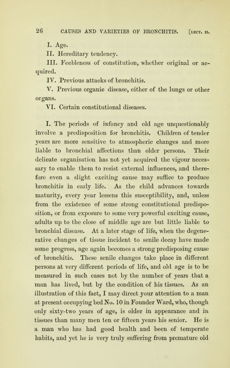 I. Age. II. Hereditary tendency. III. Feebleness of constitution, whether original or ac- quired. IV. Previous attacks of bronchitis. V. Previous organic disease, either of the lungs or other organs. VI. Certain constitutional diseases. I. The periods of infancy and old age unquestionably involve a predisposition for bronchitis. Children of tender years are more sensitive to atmospheric changes and more liable to bronchial affections than older persons. Their delicate organisation has not yet acquired the vigour neces- sary to enable them to resist external influences, and there- fore even a slight exciting cause may suffice to produce bronchitis in early life. As the child advances towards maturity, every year lessens this susceptibility, and, unless from the existence of some strong constitutional predispo- sition, or from exposure to some very powerful exciting cause, adults up to the close of middle age are but little liable to bronchial disease. At a later stage of life, when the degene- rative changes of tissue incident to senile decay have made some progress, age again becomes a strong predisposing cause of bronchitis. These senile changes take place in different persons at very different periods of life, and old age is to be measured in such cases not by the number of years that a man has lived, but by the condition of his tissues. As an illustration of this fact, I may direct your attention to a man at present occupying bed No. 10 in Founder Ward, who, though only sixty-two years of age, is older in appearance and in tissues than many men ten or fifteen years his senior. He is a man who has had good health and been of temperate habits, and yet he is very truly suffering from premature old