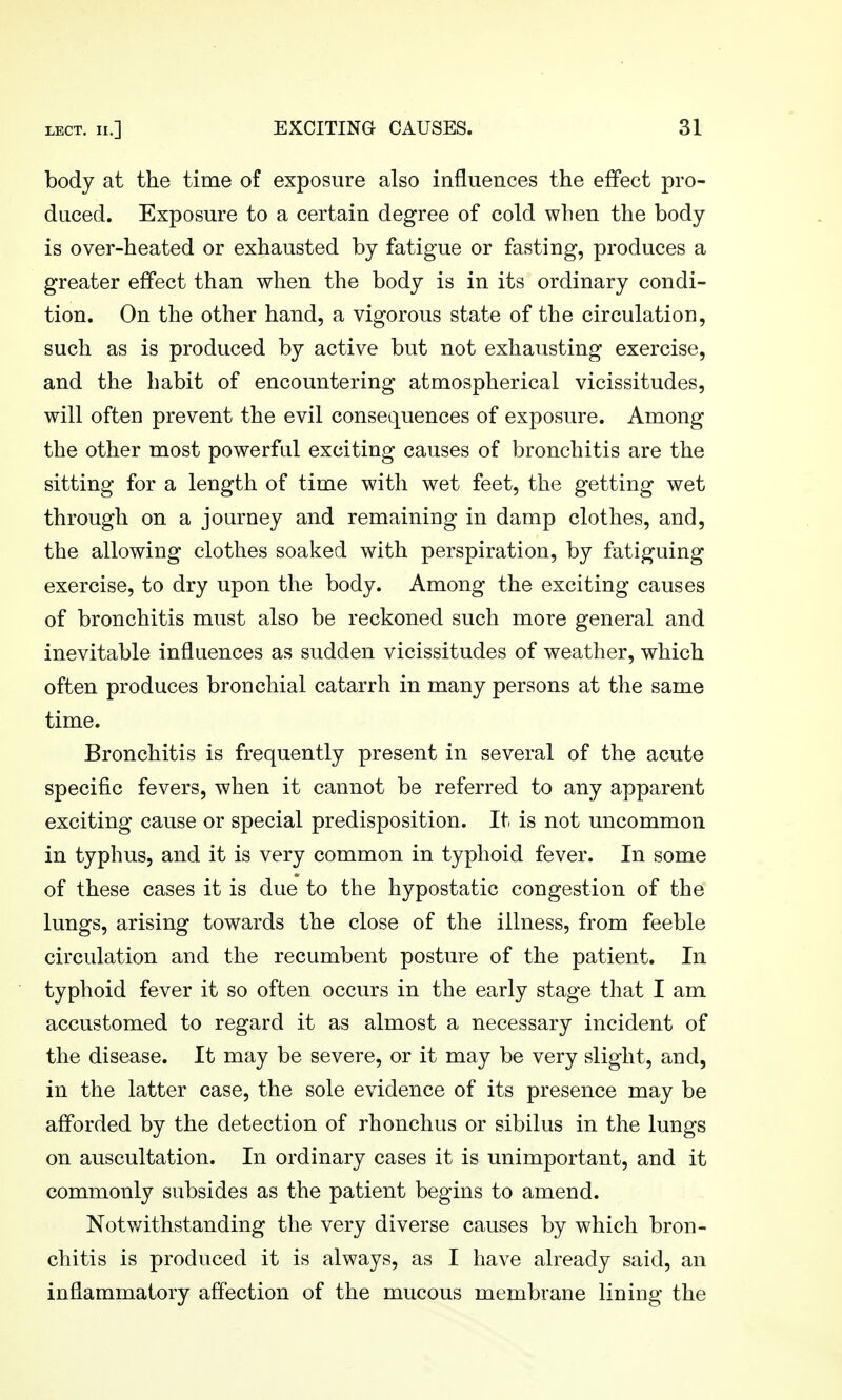 body at the time of exposure also influences the effect pro- duced. Exposure to a certain degree of cold when the body is over-heated or exhausted by fatigue or fasting, produces a greater effect than when the body is in its ordinary condi- tion. On the other hand, a vigorous state of the circulation, such as is produced by active but not exhausting exercise, and the habit of encountering atmospherical vicissitudes, will often prevent the evil consequences of exposure. Among the other most powerful exciting causes of bronchitis are the sitting for a length of time with wet feet, the getting wet through on a journey and remaining in damp clothes, and, the allowing clothes soaked with perspiration, by fatiguing exercise, to dry upon the body. Among the exciting causes of bronchitis must also be reckoned such more general and inevitable influences as sudden vicissitudes of weather, which often produces bronchial catarrh in many persons at the same time. Bronchitis is frequently present in several of the acute specific fevers, when it cannot be referred to any apparent exciting cause or special predisposition. It is not uncommon in typhus, and it is very common in typhoid fever. In some of these cases it is due to the hypostatic congestion of the lungs, arising towards the close of the illness, from feeble circulation and the recumbent posture of the patient. In typhoid fever it so often occurs in the early stage that I am accustomed to regard it as almost a necessary incident of the disease. It may be severe, or it may be very slight, and, in the latter case, the sole evidence of its presence may be afforded by the detection of rhonchus or sibilus in the lungs on auscultation. In ordinary cases it is unimportant, and it commonly subsides as the patient begins to amend. Notv/ithstanding the very diverse causes by which bron- chitis is produced it is always, as I have already said, an inflammatory affection of the mucous membrane lining the