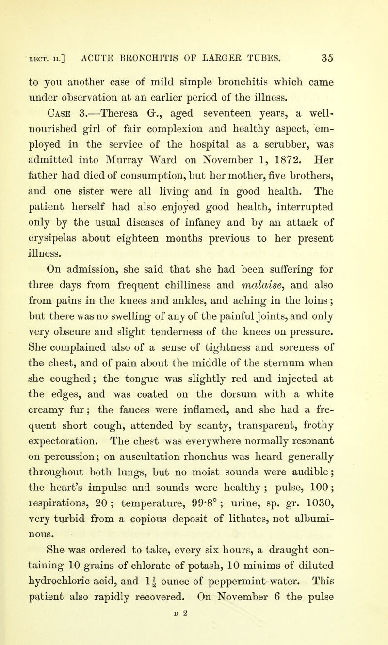 to you another case of mild simple bronchitis which came under observation at an earlier period of the illness. Case 3.—Theresa Gr., aged seventeen years, a well- nourished girl of fair complexion and healthy aspect, em- ployed in the service of the hospital as a scrubber, was admitted into Murray Ward on November 1, 1872. Her father had died of consumption, but her mother, five brothers, and one sister were all living and in good health. The patient herself had also enjoyed good health, interrupted only by the usual diseases of infancy and by an attack of erysipelas about eighteen months previous to her present illness. On admission, she said that she had been suffering for three days from frequent chilliness and malaise, and also from pains in the knees and ankles, and aching in the loins; but there was no swelling of any of the painful joints, and only very obscure and slight tenderness of the knees on pressure. She complained also of a sense of tiglitness and soreness of the chest, and of pain about the middle of the sternum when she coughed; the tongue was slightly red and injected at the edges, and was coated on the dorsum with a white creamy fur; the fauces were inflamed, and she had a fre- quent short cough, attended by scanty, transparent, frothy expectoration. The chest was everywhere normally resonant on percussion; on auscultation rhonchus was heard generally throughout both lungs, but no moist sounds were audible; the heart's impulse and sounds were healthy ; pulse, 100; respirations, 20 ; temperature, 99*8° ; urine, sp. gr. 1030, very turbid from a copious deposit of lithates, not albumi- nous. She was ordered to take, every six hours, a draught con- taining 10 grains of chlorate of potash, 10 minims of diluted hydrochloric acid, and 1^ ounce of peppermint-water. This patient also rapidly recovered. On November 6 the pulse D 2