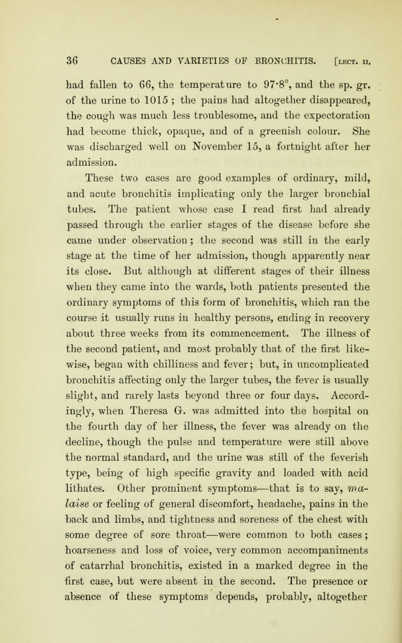 had fallen to 66, the temperature to 97*8°, and the sp. gr. of the urine to 1015 ; the pains had altogether disappeared, the cough was much less troublesome, and the expectoration had become thick, opaque, and of a greenish colour. She was discharged well on November 15, a fortnight after her admission. These two cases are good examples of ordinary, mild, and acute bronchitis implicating only the larger bronchial tubes. The patient whose case I read first had already passed through the earlier stages of the disease before she came under observation ; the second was still in the early stage at the time of her admission, though apparently near its close. But although at different stages of their illness when they came into the wards, both patients presented the ordinary symptoms of this form of bronchitis, which ran the course it usually runs in healthy persons, ending in recovery about three weeks from its commencement. The illness of the second patient, and most probably that of the first like- wise, began with chilliness and fever; but, in uncomplicated bronchitis affecting only the larger tubes, the fever is usually slight, and rarely lasts beyond three or four days. Accord- ingly, when Theresa Gr. was admitted into the hospital on the fourth day of her illness, the fever was already on the decline, though the pulse and temperature were still above the normal standard, and the urine was still of the feverish type, being of high specific gravity and loaded with acid lithates. Other prominent symptoms-—that is to say, wa- laise or feeling of general discomfort, headache, pains in the back and limbs, and tightness and soreness of the chest with some degree of sore throat—were common to both cases ; hoarseness and loss of voice, very common accompaniments of catarrhal bronchitis, existed in a marked degree in the first case, but were absent in the second. The presence or absence of these symptoms depends, probably, altogether