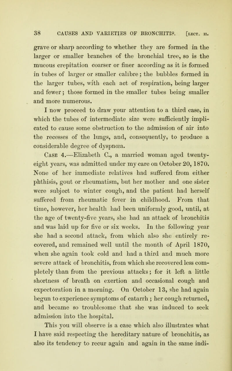 grave or sharp according to whether they are formed in the larger or smaller branches of the bronchial tree, so is the mucous crepitation coarser or finer according as it is formed in tubes of larger or smaller calibre; the bubbles formed in the larger tubes, with each act of respiration, being larger and fewer; those formed in the smaller tubes being smaller and more numerous. I now proceed to draw your attention to a third case, in which the tubes of intermediate size were sufficiently impli- cated to cause some obstruction to the admission of air into the recesses of the lungs, and, consequently, to produce a considerable degree of dyspnoea. Case 4.—Elizabeth C, a married woman aged twenty- eight years, was admitted under my care on October 20, 1870. None of her immediate relatives had suffered from either phthisis, gout or rheumatism, but her mother and one sister were subject to winter cough, and the patient had herself suffered from rheumatic fever in childhood. From that time, however, her health had been uniformly good, until, at the age of twenty-five years, she had an attack of bronchitis and was laid up for five or six weeks. In the following year she had a second attack, from which also she entirely re- covered, and remained well until the month of April 1870, when she again took cold and had a third and much more severe attack of bronchitis, from which she recovered less com- pletely than from the previous attacks; for it left a little shortness of breath on exertion and occasional cough and expectoration in a morning. On October 13, she had again begun to experience symptoms of catarrh ; her cough returned, and became so troublesome that she was induced to seek admission into the hospital. This you will observe is a case which also illustrates what I have said respecting the hereditary nature of bronchitis, as also its tendency to recur again and again in the same indi-