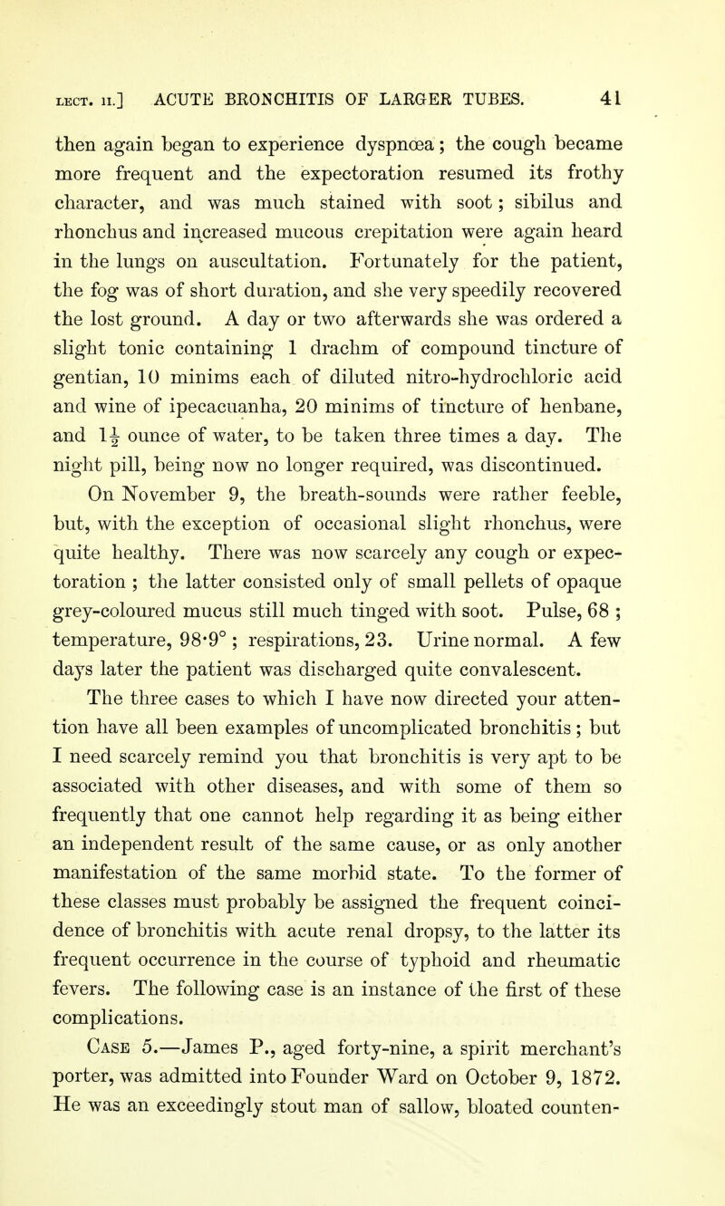 then again began to experience dyspnoea; the cough became more frequent and the expectoration resumed its frothy character, and was much stained with soot; sibilus and rhonchus and increased mucous crepitation were again heard in the kmgs on auscultation. Fortunately for the patient, the fog was of short duration, and she very speedily recovered the lost ground. A day or two afterwards she was ordered a slight tonic containing 1 drachm of compound tincture of gentian, 10 minims each of diluted nitro-hydrochloric acid and wine of ipecacuanha, 20 minims of tincture of henbane, and H ounce of water, to be taken three times a day. The night pill, being now no longer required, was discontinued. On November 9, the breath-sounds were rather feeble, but, with the exception of occasional slight rhonchus, were quite healthy. There was now scarcely any cough or expec- toration ; the latter consisted only of small pellets of opaque grey-coloured mucus still much tinged with soot. Pulse, 68 ; temperature, 98*9° ; respirations, 23. Urine normal. A few days later the patient was discharged quite convalescent. The three cases to which I have now directed your atten- tion have all been examples of uncomplicated bronchitis; but I need scarcely remind you that bronchitis is very apt to be associated with other diseases, and with some of them so frequently that one cannot help regarding it as being either an independent result of the same cause, or as only another manifestation of the same morbid state. To the former of these classes must probably be assigned the frequent coinci- dence of bronchitis with acute renal dropsy, to the latter its frequent occurrence in the course of typhoid and rheumatic fevers. The following case is an instance of the first of these complications. Case 5.—James P., aged forty-nine, a spirit merchant's porter, was admitted into Founder Ward on October 9, 1872. He was an exceedingly stout man of sallow, bloated counten-