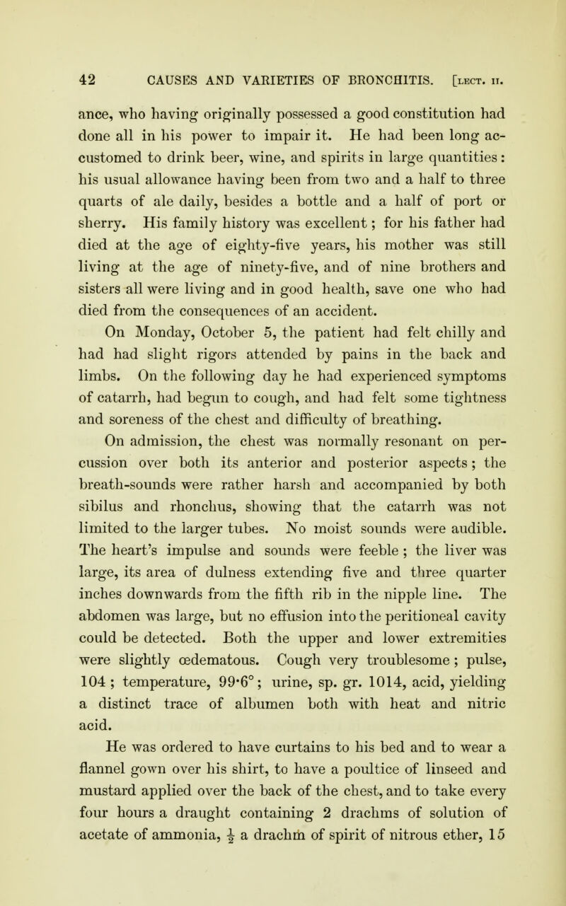 ance, who having originally possessed a good constitution had done all in his power to impair it. He had been long ac- customed to drink beer, wine, and spirits in large quantities: his usual allowance having been from two and a half to three quarts of ale daily, besides a bottle and a half of port or sherry. His family history was excellent; for his father had died at the age of eighty-five years, his mother was still living at the age of ninety-five, and of nine brothers and sisters all were living and in good health, save one who had died from the consequences of an accident. On Monday, October 5, the patient had felt chilly and had had slight rigors attended by pains in the back and limbs. On the following day he had experienced symptoms of catarrh, had begun to cough, and had felt some tightness and soreness of the chest and difficulty of breathing. On admission, the chest was normally resonant on per- cussion over both its anterior and posterior aspects; the breath-sounds were rather harsh and accompanied by both sibilus and rhonchus, showing that the catarrh was not limited to the larger tubes. No moist sounds were audible. The heart's impulse and sounds were feeble ; the liver was large, its area of dulness extending five and three quarter inches downwards from the fifth rib in the nipple line. The abdomen was large, but no effusion into the peritioneal cavity could be detected. Both the upper and lower extremities were slightly oedematous. Cough very troublesome ; pulse, 104 ; temperature, 99*6°; urine, sp. gr. 1014, acid, yielding a distinct trace of albumen both with heat and nitric acid. He was ordered to have curtains to his bed and to wear a flannel gown over his shirt, to have a poultice of linseed and mustard applied over the back of the chest, and to take every four hours a draught containing 2 drachms of solution of acetate of ammonia, J a drachm of spirit of nitrous ether, 15