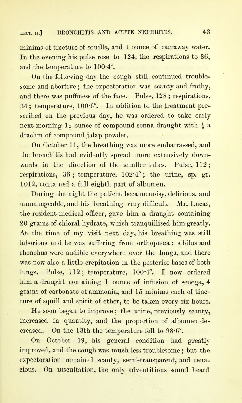 minims of tiocture of squills, and 1 ounce of carraway water. In the evening his pulse rose to 124, the respirations to 36, and the temperature to 100*4°. On the following day the cough still continued trouble- some and abortive ; the expectoration was scanty and frothy, and there was puffiness of the face. Pulse, 128 ; respirations, 34; temperature, 100*6°. In addition to the treatment pre- scribed on the previous day, he was ordered to take early next morning 1^ ounce of compound senna draught with ^ a drachm of compound jalap powder. On October 11, the breathing was more embarrassed, and the bronchitis had evidently spread more extensively down- wards in the direction of the smaller tubes. Pulse, 112; respirations, 36 ; temperature, 102*4°; the urine, sp. gr. 1012, conta^'ned a full eighth part of albumen. During the night the patient became noisy, delirious, and unmanageable, and his breathing very difficult. Mr. Lucas, the resident medical officer, gave him a draught containing 20 grains of chloral hydrate, which tranquillised him greatly. At the time of my visit next day, his breathing was still laborious and he was suffering from orthopnoea ; sibilus and rhonchus were audible everywhere over the lungs, and there was now also a little crepitation in the posterior bases of both lungs. Pulse, 112; temperature, 100*4°. I now ordered him a draught containing 1 ounce of infusion of senega, 4 grains of carbonate of ammonia, and 15 minims each of tinc- ture of squill and spirit of ether, to be taken every six hours. He soon began to improve ; the urine, previously scanty, increased in quantity, and the proportion of albumen de- creased. On the 13th the temperature fell to 98*6°. On October 19, his general condition had greatly improved, and the cough was much less troublesome ; but the expectoration remained scanty, semi-transparent, and tena- cious. On auscultation, the only adventitious sound heard